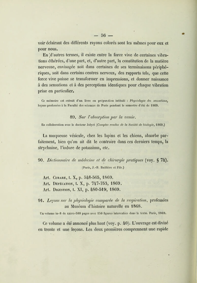 voir éclairant des différents rayons colorés sont les mêmes pour eux et pour nous. En [d’autres termes, il existe entre la force vive de certaines vibra- tions éthérées, d’une part, et, d’autre part, la constitution de la matière nerveuse, envisagée soit dans certaines de ses terminaisons périphé- riques, soit dans certains centres nerveux, des rapports tels, que cette force vive puisse se transformer en impressions, et donner naissance à des sensations et à des perceptions identiques pour chaque vibration prise en particulier. Ce mémoire est extrait d’un livre en préparation intitulé : Physiologie des sensatmis, leçons professées à la Faculté des sciences de Paris pendant le semestre d’été de 1869. 89. Sur l’absorption par la vessie. En collaboration avec le docteur Jolyet [Comptes rendus de la Société de biologie, 1869.) La muqueuse vésicale, chez les lapins et les chiens, absorbe par- faitement, bien qu’on ait dit le contraire dans ces derniers temps, la strychnine, l’iodure de potassium, etc. 90, Dictionnaire de médecine et de chirurgie pratiques (voy. § 74). (Paris, J.-B. Baillière et Fils.) Art. Curare, t. X, p. 548-565, 1869. Art. Défécation, l. X, p. 747-753, 1869. Art. Digestion, t. XI, p. 480-519, 1869. 91. Leçons sur la physiologie comparée de la respiration, professées au Muséum d’histoire naturelle en 1868. Un volume in-8 de xxxvi-588 pages avec 150 figures intercalées dans le texte. Paris, 1869. Ce volume a été annoncé plus haut (voy. p. 40). L’ouvrage est divisé en trente et une leçons. Les deux premières comprennent une rapide