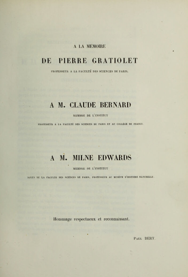 A 1,A MEMOIRE DE PIERRE GRATIOLET PROFESSEUR A LA FACULTÉ UES SCIENCES DE PARIS. A M. CLAUDE RERNARD MEMBRE DE L’INSTITUT PROFESSEUR A LA FACULTÉ UES SCIENCES UE PARIS ET AU COLLÈGE UE FRANCE A M. MILNE EDWARDS MEMBRE DE L’INSTITUT DOYEN UE LA FACULTÉ DES SCIENCES DE PARIS, PROFESSEUR AU MUSÉUM D’HISTOIRE NATURELLE. Hommage respectueux et reconnaissant. Paul BER1