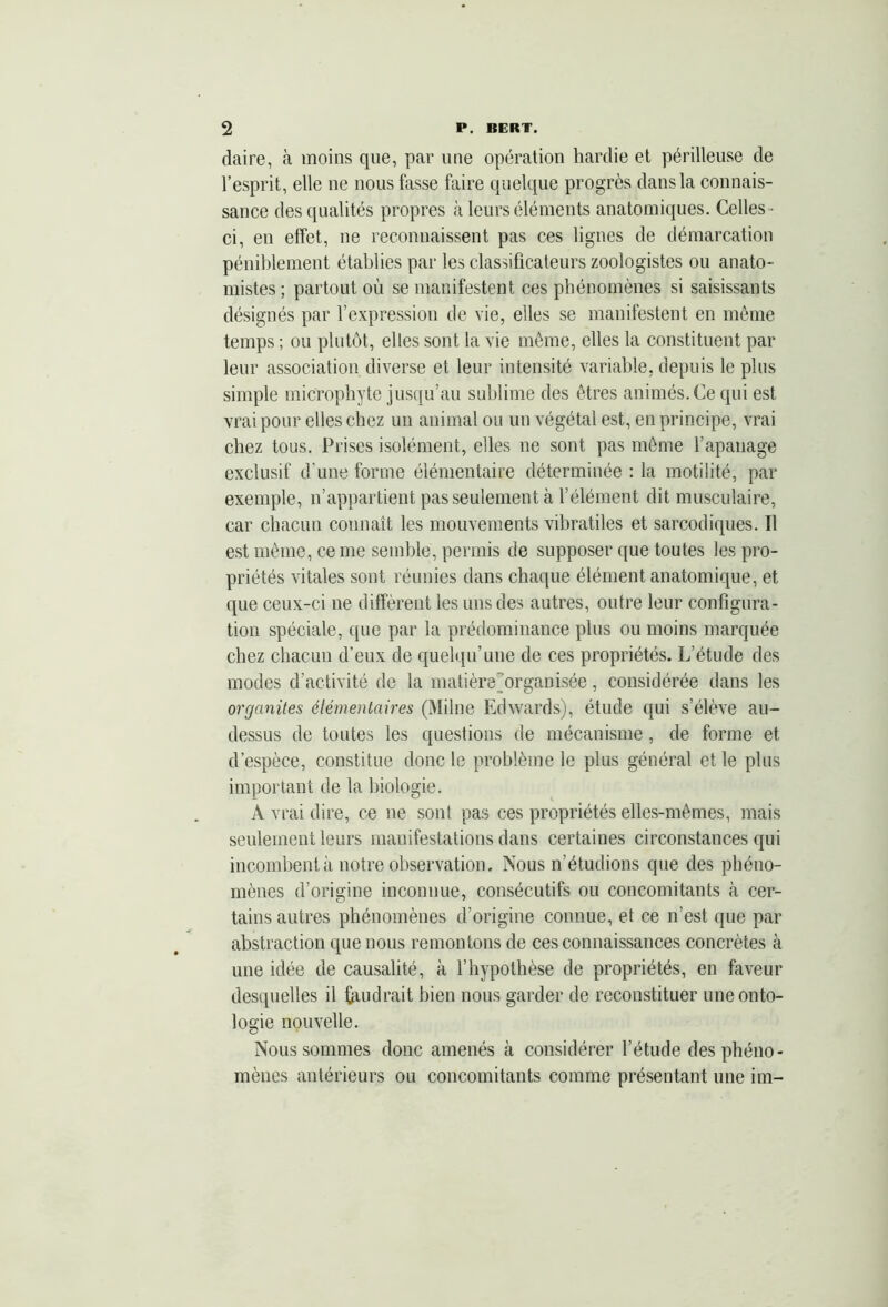 daire, à moins que, par une opération hardie et périlleuse de l’esprit, elle ne nous fasse faire quelque progrès dans la connais- sance des qualités propres à leurs éléments anatomiques. Celles ■ ci, en effet, ne reconnaissent pas ces lignes de démarcation péniblement établies par les classificateurs zoologistes ou anato- mistes; partout où se manifestent ces phénomènes si saisissants désignés par l’expression de vie, elles se manifestent en même temps ; ou plutôt, elles sont la vie même, elles la constituent par leur association diverse et leur intensité variable, depuis le plus simple microphyte jusqu’au sublime des êtres animés.Ce qui est vrai pour elles chez un animal ou un végétal est, en principe, vrai chez tous. Prises isolément, elles ne sont pas même l’apanage exclusif d’une forme élémentaire déterminée : la motilité, par exemple, n’appartient pas seulement h l’élément dit musculaire, car chacun connaît les mouvements vibratiles et sarcodiques. Il est même, cerne semble, permis de supposer que toutes les pro- priétés vitales sont réunies dans chaque élément anatomique, et que ceux-ci ne diffèrent les uns des autres, outre leur configura- tion spéciale, que par la prédominance plus ou moins marquée chez chacun d’eux de quelqu’une de ces propriétés. L’étude des modes d’activité de la matièremrganisée, considérée dans les organites élémentaires (Milne Edwards), étude qui s’élève au- dessus de toutes les questions de mécanisme , de forme et d’espèce, constitue donc le problème le plus général et le plus important de la biologie. A vrai dire, ce ne sont pas ces propriétés elles-mêmes, mais seulement leurs manifestations dans certaines circonstances qui incombent à notre observation. Nous n’étudions que des phéno- mènes d’origine inconnue, consécutifs ou concomitants à cer- tains autres phénomènes d’origine connue, et ce n’est que par abstraction que nous remontons de ces connaissances concrètes à une idée de causalité, à l’hypothèse de propriétés, en faveur desquelles il faudrait bien nous garder de reconstituer une onto- logie nouvelle. Nous sommes donc amenés à considérer l’étude des phéno- mènes antérieurs ou concomitants comme présentant une im-