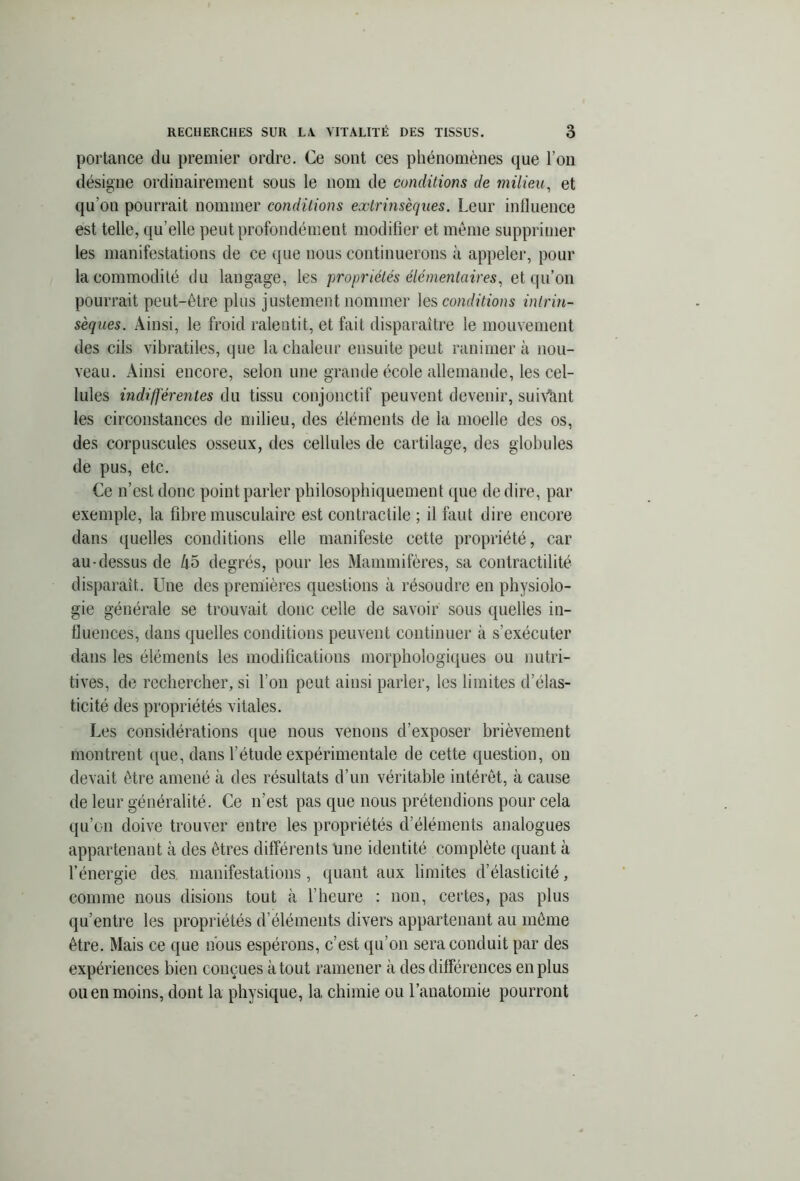 portance du premier ordre. Ce sont ces phénomènes que l’on désigne ordinairement sous le nom de conditions de milieu, et qu'on pourrait nommer conditions extrinsèques. Leur influence est telle, qu elle peut profondément modifier et même supprimer les manifestations de ce que nous continuerons à appeler, pour la commodité du langage, les propriétés élémentaires, et qu’on pourrait peut-être plus justement nommer les conditions intrin- sèques. Ainsi, le froid ralentit, et fait disparaître le mouvement des cils vibratiles, que la chaleur ensuite peut ranimera nou- veau. Ainsi encore, selon une grande école allemande, les cel- lules indifférentes du tissu conjonctif peuvent devenir, suivant les circonstances de milieu, des éléments de la moelle des os, des corpuscules osseux, des cellules de cartilage, des globules de pus, etc. Ce n’est donc point parler philosophiquement que de dire, par exemple, la fibre musculaire est contractile ; il faut dire encore dans quelles conditions elle manifeste cette propriété, car au-dessus de Zi5 degrés, pour les Mammifères, sa contractilité disparaît. Une des premières questions à résoudre en physiolo- gie générale se trouvait donc celle de savoir sous quelles in- fluences, dans quelles conditions peuvent continuer à s’exécuter dans les éléments les modifications morphologiques ou nutri- tives, de rechercher, si l’on peut ainsi parler, les limites d’élas- ticité des propriétés vitales. Les considérations que nous venons d’exposer brièvement montrent que, dans l’étude expérimentale de cette question, on devait être amené à des résultats d’un véritable intérêt, à cause de leur généralité. Ce n’est pas que nous prétendions pour cela qu’on doive trouver entre les propriétés d’éléments analogues appartenant à des êtres différents Une identité complète quant à l’énergie des manifestations, quant aux limites d’élasticité, comme nous disions tout «à l’heure : non, certes, pas plus qu’entre les propriétés d’éléments divers appartenant au même être. Mais ce que nous espérons, c’est qu’on sera conduit par des expériences bien conçues atout ramener à des différences en plus ou en moins, dont la physique, la chimie ou l’anatomie pourront