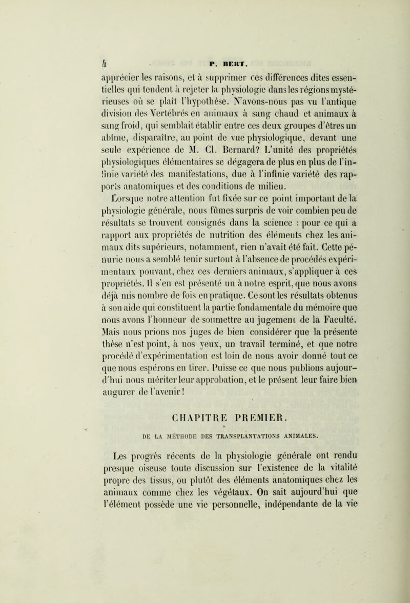 apprécier les raisons, et à supprimer ces différences dites essen- tielles qui tendent à rejeter la physiologie dans les régions mysté- rieuses où se plaît l’hypothèse. N’avons-nous pas vu l’antique division des Vertébrés en animaux à sang chaud et animaux à sang froid, qui semblait établir entre ces deux groupes d’êtres un abîme, disparaître, au point de vue physiologique, devant une seule expérience de M. Cl. Bernard? L’unité des propriétés physiologiques élémentaires se dégagera de plus en plus de l’in- finie variété des manifestations, due à l’infinie variété des rap- ports anatomiques et des conditions de milieu. Lorsque notre attention fut fixée sur ce point important de la physiologie générale, nous fûmes surpris de voir combien peu de résultats se trouvent consignés dans la science : pour ce qui a rapport aux propriétés de nutrition des éléments chez les ani- maux dits supérieurs, notamment, rien n’avait été fait. Cette pé- nurie nous a semblé tenir surtout à l’absence de procédés expéri- mentaux pouvant, chez ces derniers animaux, s’appliquer à ces propriétés. Il s’en est présenté un à notre esprit, que nous avons déjà mis nombre de fois en pratique. Ce sont les résultats obtenus à son aide qui constituent la partie fondamentale du mémoire que nous avons l’honneur de soumettre au jugement de la Faculté. Mais nous prions nos juges de bien considérer que la présente thèse n’est point, à nos yeux, un travail terminé, et que notre procédé d’expérimentation est loin de nous avoir donné tout ce que nous espérons en tirer. Puisse ce que nous publions aujour- d’hui nous mériter leur approbation, et le présent leur faire bien augurer de l’avenir! CHAPITRE PREMIER. » DE LA MÉTHODE DES TRANSPLANTATIONS ANIMALES. Les progrès récents de la physiologie générale ont rendu presque oiseuse toute discussion sur l’existence de la vitalité propre des tissus, ou plutôt des éléments anatomiques chez les animaux comme chez les végétaux. On sait aujourd’hui que l’élément possède une vie personnelle, indépendante de la vie