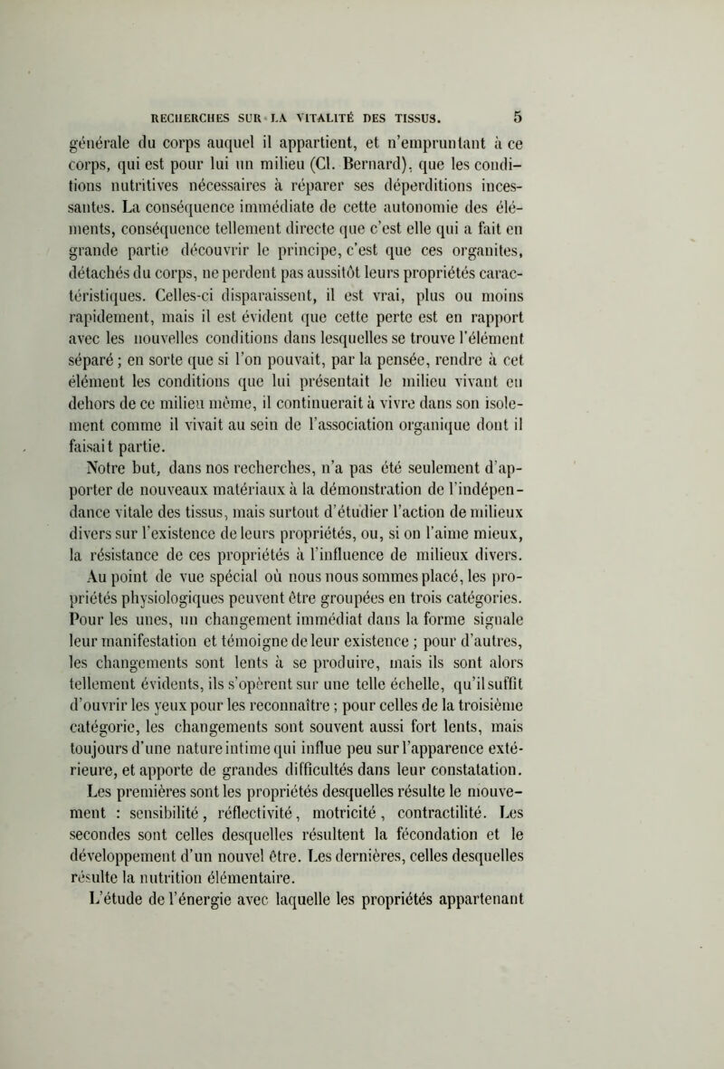 générale du corps auquel il appartient, et n’empruntant à ce corps, qui est pour lui un milieu (Cl. Bernard), que les condi- tions nutritives nécessaires à réparer ses déperditions inces- santes. La conséquence immédiate de cette autonomie des élé- ments, conséquence tellement directe que c’est elle qui a fait en grande partie découvrir le principe, c’est que ces organites, détachés du corps, ne perdent pas aussitôt leurs propriétés carac- téristiques. Celles-ci disparaissent, il est vrai, plus ou moins rapidement, mais il est évident que cette perte est en rapport avec les nouvelles conditions dans lesquelles se trouve l’élément séparé ; en sorte que si l’on pouvait, par la pensée, rendre à cet élément les conditions que lui présentait le milieu vivant eu dehors de ce milieu meme, il continuerait à vivre dans son isole- ment comme il vivait au sein de l’association organique dont il faisait partie. Notre but, dans nos recherches, n’a pas été seulement d’ap- porter de nouveaux matériaux à la démonstration de l’indépen- dance vitale des tissus, mais surtout d’étudier l’action de milieux divers sur l’existence de leurs propriétés, ou, si on l’aime mieux, la résistance de ces propriétés à l’influence de milieux divers. Au point de vue spécial où nous nous sommes placé, les pro- priétés physiologiques peuvent être groupées en trois catégories. Pour les unes, un changement immédiat dans la forme signale leur manifestation et témoigne de leur existence ; pour d’autres, les changements sont lents à se produire, mais ils sont alors tellement évidents, ils s’opèrent sur une telle échelle, qu’il suffît d’ouvrir les yeux pour les reconnaître ; pour celles de la troisième catégorie, les changements sont souvent aussi fort lents, mais toujours d’une nature intime qui influe peu sur l’apparence exté- rieure, et apporte de grandes difficultés dans leur constatation. Les premières sont les propriétés desquelles résulte le mouve- ment : sensibilité, réflectivité, motricité, contractilité. Les secondes sont celles desquelles résultent la fécondation et le développement d’un nouvel être. Les dernières, celles desquelles résulte la nutrition élémentaire. L’étude de l’énergie avec laquelle les propriétés appartenant