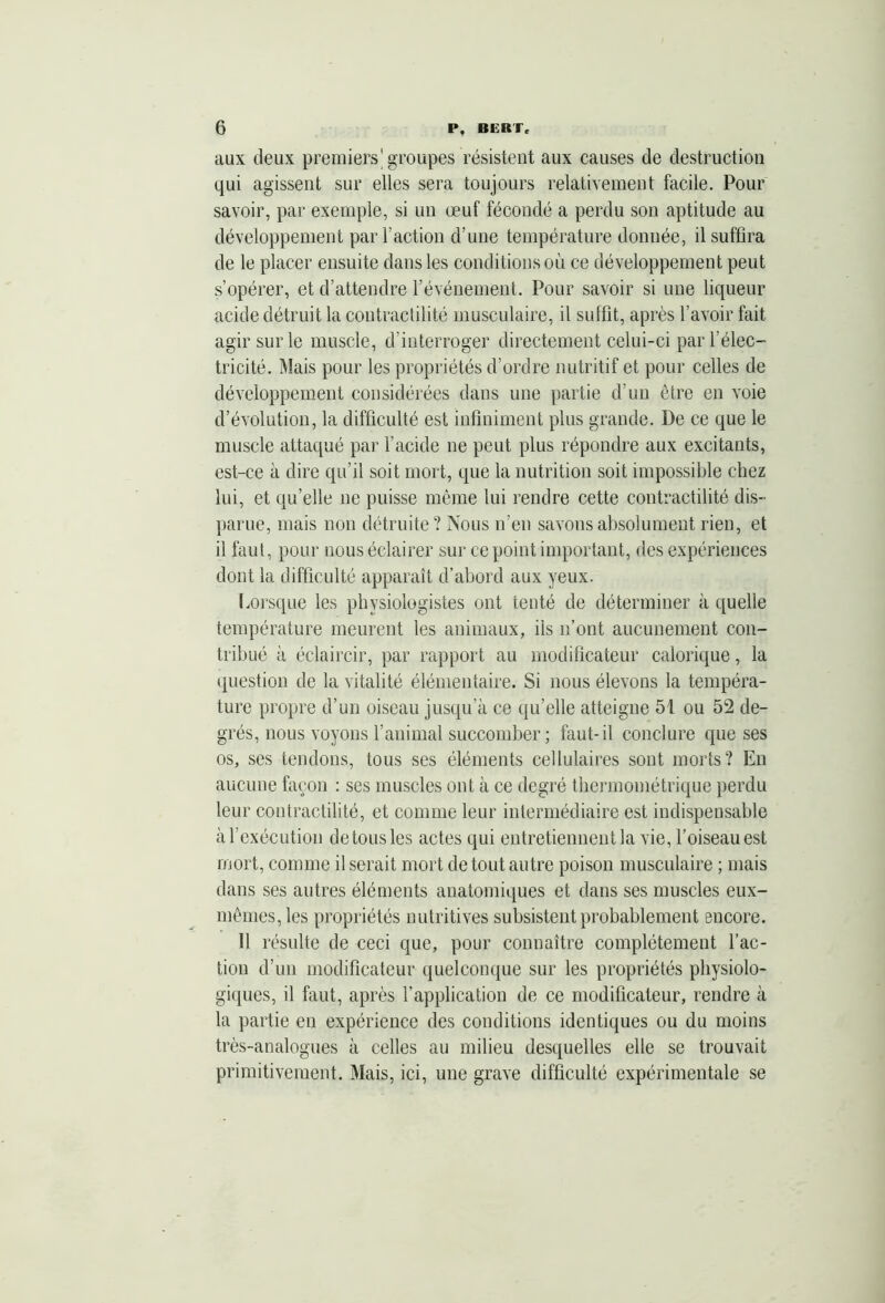 aux deux premiers'groupes résistent aux causes de destruction qui agissent sur elles sera toujours relativement facile. Pour savoir, par exemple, si un œuf fécondé a perdu son aptitude au développement par l’action d’une température donnée, il suffira de le placer ensuite dans les conditions où ce développement peut s’opérer, et d’attendre l’événement. Pour savoir si une liqueur acide détruit la contractilité musculaire, il suffit, après l’avoir fait agir sur le muscle, d’interroger directement celui-ci par l’élec- tricité. Mais pour les propriétés d’ordre nutritif et pour celles de développement considérées dans une partie d’un être en voie d’évolution, la difficulté est infiniment plus grande. De ce que le muscle attaqué par l’acide ne peut plus répondre aux excitants, est-ce à dire qu’il soit mort, que la nutrition soit impossible chez lui, et qu’elle ne puisse même lui rendre cette contractilité dis- parue, mais non détruite? Nous n’en savons absolument rien, et il faut, pour nous éclairer sur ce point important, des expériences dont la difficulté apparaît d’abord aux yeux. Lorsque les physiologistes ont tenté de déterminer à quelle température meurent les animaux, ils n’ont aucunement con- tribué à éclaircir, par rapport au modificateur calorique, la question de la vitalité élémentaire. Si nous élevons la tempéra- ture propre d’un oiseau jusqu’à ce qu’elle atteigne 51 ou 52 de- grés, nous voyons l’animal succomber; faut-il conclure que ses os, ses tendons, tous ses éléments cellulaires sont morts? En aucune façon : ses muscles ont à ce degré thermométrique perdu leur contractilité, et comme leur intermédiaire est indispensable àl’exécution detousles actes qui entretiennent la vie, l’oiseau est mort, comme il serait mort de tout autre poison musculaire ; mais dans ses autres éléments anatomiques et dans ses muscles eux- mêmes, les propriétés nutritives subsistent probablement encore. Il résulte de ceci que, pour connaître complètement l’ac- tion d’un modificateur quelconque sur les propriétés physiolo- giques, il faut, après l’application de ce modificateur, rendre à la partie en expérience des conditions identiques ou du moins très-analogues à celles au milieu desquelles elle se trouvait primitivement. Mais, ici, une grave difficulté expérimentale se