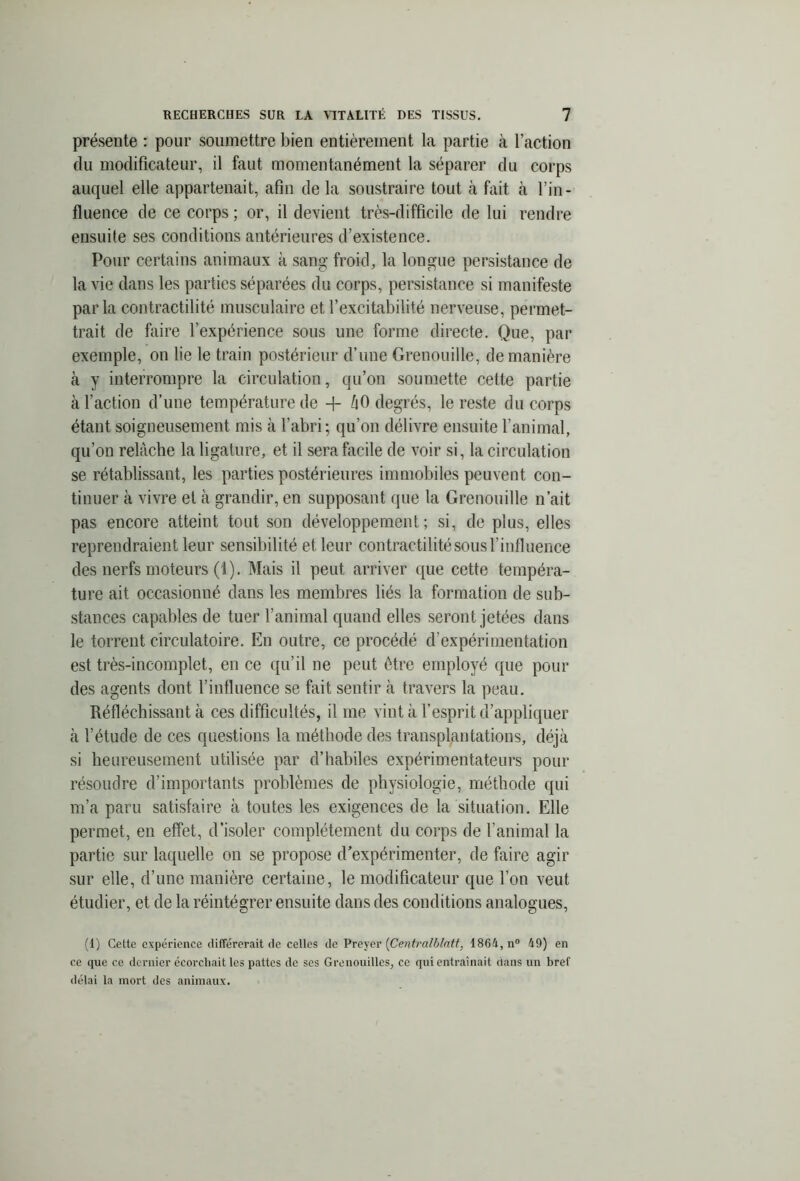 présente : pour soumettre bien entièrement la partie à l’action du modificateur, il faut momentanément la séparer du corps auquel elle appartenait, afin de la soustraire tout à fait à l’in- fluence de ce corps; or, il devient très-difficile de lui rendre ensuite ses conditions antérieures d’existence. Pour certains animaux k sang froid, la longue persistance de la vie dans les parties séparées du corps, persistance si manifeste parla contractilité musculaire et l’excitabilité nerveuse, permet- trait de faire l’expérience sous une forme directe. Que, par exemple, on lie le train postérieur d’une Grenouille, de manière k y interrompre la circulation, qu’on soumette cette partie k l’action d’une température de + ûO degrés, le reste du corps étant soigneusement mis k l’abri; qu’on délivre ensuite l’animal, qu’on relâche la ligature, et il sera facile de voir si, la circulation se rétablissant, les parties postérieures immobiles peuvent con- tinuer k vivre et k grandir, en supposant que la Grenouille n’ait pas encore atteint tout son développement; si, de plus, elles reprendraient leur sensibilité et leur contractilité sous l’influence des nerfs moteurs (i). Mais il peut arriver que cette tempéra- ture ait occasionné dans les membres liés la formation de sub- stances capables de tuer l’animal quand elles seront jetées dans le torrent circulatoire. En outre, ce procédé d’expérimentation est très-incomplet, en ce qu’il ne peut être employé que pour des agents dont l’influence se fait sentir k travers la peau. Réfléchissant à ces difficultés, il me vint k l’esprit d’appliquer k l’étude de ces questions la méthode des transplantations, déjà si heureusement utilisée par d’habiles expérimentateurs pour résoudre d’importants problèmes de physiologie, méthode qui m’a paru satisfaire k toutes les exigences de la situation. Elle permet, en effet, d’isoler complètement du corps de l’animal la partie sur laquelle on se propose d’expérimenter, de faire agir sur elle, d’une manière certaine, le modificateur que l’on veut étudier, et de la réintégrer ensuite dans des conditions analogues, (I) Cette expérience différerait de celles de Preyer (Centralblatt, 1864, n° 49) en ce que ce dernier écorchait les pattes de scs Grenouilles, ce qui entraînait dans un bref délai la mort des animaux.