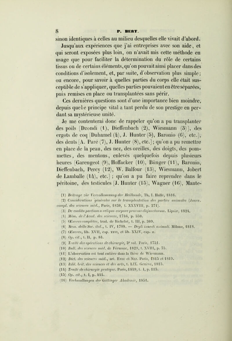 sinon identiques à celles au milieu desquelles elle vivait d’abord. Jusqu’aux expériences que j’ai entreprises avec son aide, et qui seront exposées plus loin, on n’avait mis cette méthode en usage que pour faciliter la détermination du rôle de certains tissus ou de certains éléments, qu’on pouvait ainsi placer dans des conditions d’isolement, et, par suite, d’observation plus simple; ou encore, pour savoir à quelles parties du corps elle était sus- ceptible de s’appliquer, quelles parties pouvaient en être séparées, puis remises en place ou transplantées sans périr. Ces dernières questions sont d’une importance bien moindre, depuis quele principe vital a tant perdu de son prestige en per- dant sa mystérieuse unité. Je me contenterai donc de rappeler qu’on a pu transplanter des poils [Dzondi (1), Dieffenbach (2), Wiesmann (3)], des ergots de coq [Duhamel (4), J. Hunter(5), Baronio (G), etc.], des dents [A. Paré (7), J. limiter (8), etc.] ; qu’on a pu remettre en place de la peau, des nez, des oreilles, des doigts, des pom- mettes , des mentons, enlevés quelquefois depuis plusieurs heures [Garengeot (9), Hoffacker (10), Bünger(t l), Baronio, Dieffenbach, Percy (12), W. Balfour (13), Wiesmann, Jobert de Lamballe (l/i), etc.] ; qu’on a pu faire reprendre dans le péritoine, des testicules [J. Hunter (15), Wagner (16), Mante- (1) Beitrage zür Vervolkomnung der Heilkunde, Tli. I. Halle, 1810. (2) Considérations générales sur la transplantation des parties animales (Journ. compl. des sciences m'éd., Paris, 1830, t. XXXVI11, p. 271). (3) De coalitupartium a reliquo corpore prorsus disjunctarum. Lipsiæ, 1824. (4) Mèm. de VAcad, des sciences, 1740, p. 350. (5) ' Œuvres complètes, trad. de Richclot, t. III, p. 309. (6) Mem. délia Soc. ital., t. IV, 1788. — Degli innesti animuli. Milano, 1813. (7) Œuvres, lib. XVII, cap. xxvr, et lib. XXIV, cap. h. (8) Op. cit., t. II, p. 84. (9) Traité des opérations de chirurgie, 3e vol. Paris, 175.1. (10) Bull, des sciences méd. de Férussac, 1829, t. XVIII, p. 75. (11) L’observation est tout entière dans la thèse de Wiesmann. (12) Dict. des sciences méd., art. Ente et Nez. Paris, f815 et 1819. (13) Bill. brit. des sciences et des arts, t. LIX. Genève, 1815. (14) Traité de chirurgie pratique. Paris, 1849, t. I, p. 115. (15) Op. cit., t. I, p. 444. (10) Verhandlungen der Gôttinger Akademie, 1851.