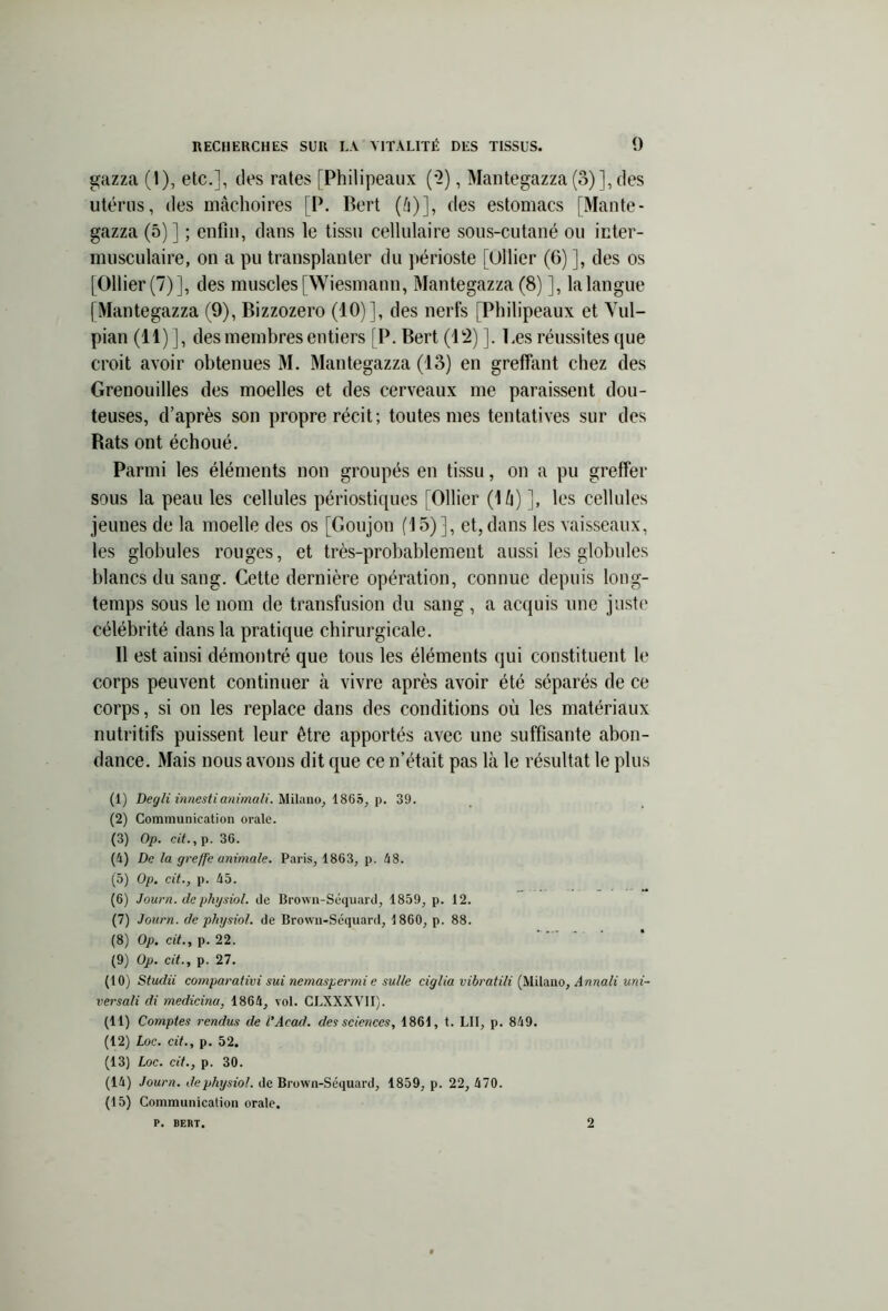 gazza (1), etc.], des rates [Philipeaux (2), Mantegazza (3)], des utérus, des mâchoires [P. Bert (â)], des estomacs [Mante- gazza (5)] ; enfin, dans le tissu cellulaire sous-cutané on inter- musculaire, on a pu transplanter du périoste [Ollier (6) ], des os [Ollier (7)], des muscles [Wiesmann, Mantegazza (8) ], la langue [Mantegazza (9), Bizzozero (10)], des nerfs [Philipeaux et Vul- pian (11)], des membres entiers [P. Bert (12) ]. Ces réussites que croit avoir obtenues M. Mantegazza (13) en greffant chez des Grenouilles des moelles et des cerveaux me paraissent dou- teuses, d’après son propre récit; toutes mes tentatives sur des Rats ont échoué. Parmi les éléments non groupés en tissu, on a pu greffer sous la peau les cellules périostiques [Ollier (lû) ], les cellules jeunes de la moelle des os [Goujon (15)], et, dans les vaisseaux, les globules rouges, et très-probablement aussi les globules blancs du sang. Cette dernière opération, connue depuis long- temps sous le nom de transfusion du sang, a acquis une juste célébrité dans la pratique chirurgicale. 11 est ainsi démontré que tous les éléments qui constituent le corps peuvent continuer à vivre après avoir été séparés de ce corps, si on les replace dans des conditions où les matériaux nutritifs puissent leur être apportés avec une suffisante abon- dance. Mais nous avons dit que ce n’était pas là le résultat le plus (1) Degli innestianimali. Milano, 1865, p. 39. (2) Communication orale. (3) Op. cit., p. 36. (4) De la greffe animale. Paris, 1863, p. 48. (5) Op. cit., p. 45. (6) Journ. de physiol. de Brown-Séquard, 1859, p. 12. (7) Journ. de physiol. de Brown-Séquard, 1860, p. 88. (8) Op. cit., p. 22. (9) Op. cit., p. 27. (10) Studii comparativi sui nemaspermi e sulle ciglia vibratili (Milano, Annali uni- versali di medicinu, 1864, vol. CLXXXV1I). (11) Comptes rendus de l'Acad. des sciences, 1861, t. LU, p. 849. (12) Loc. cit., p. 52. (13) Loc. cit., p. 30. (14) Journ. de physiol. de Brown-Séquard, 1859, p. 22, 470. (15) Communication orale. p. BERT. 2