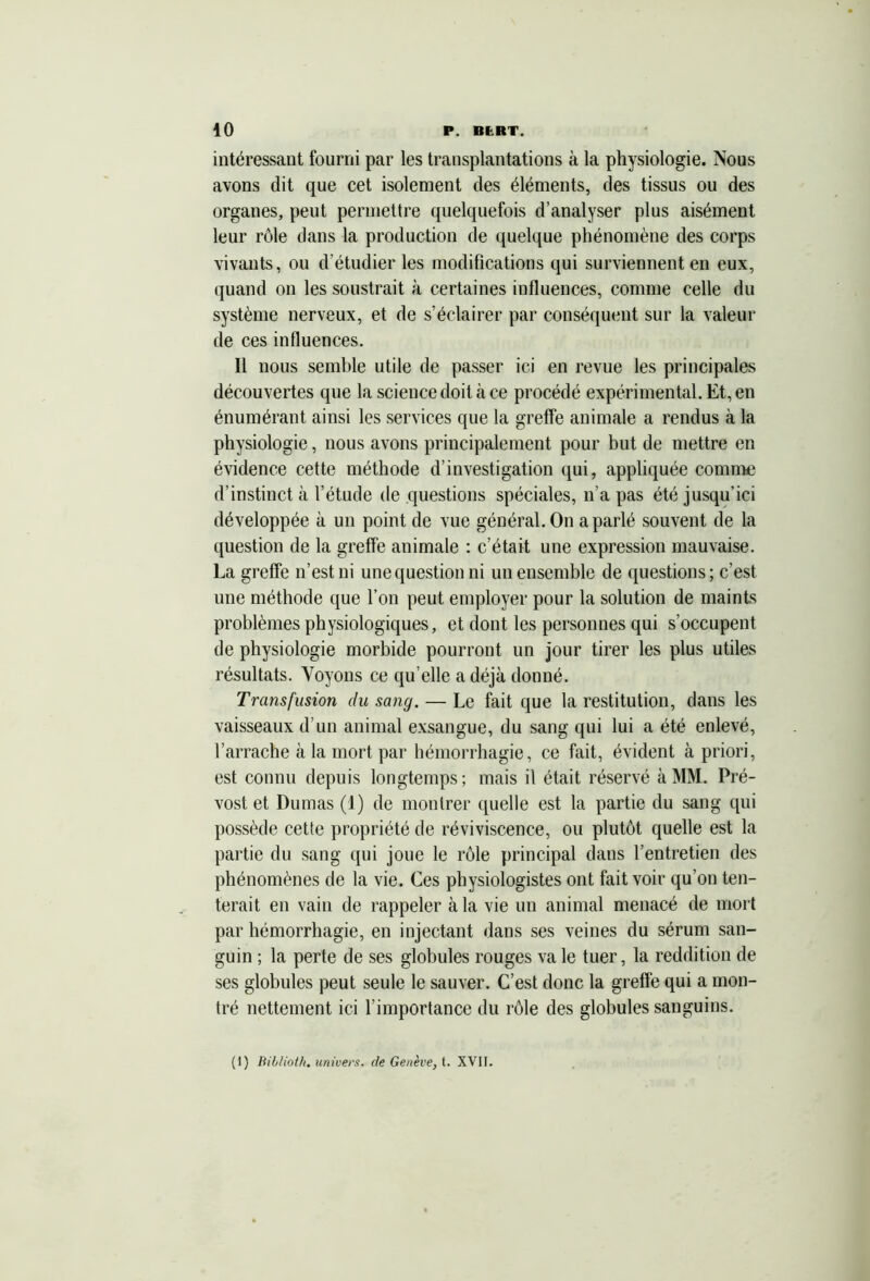 intéressant fourni par les transplantations à la physiologie. Nous avons dit que cet isolement des éléments, des tissus ou des organes, peut permettre quelquefois d’analyser plus aisément leur rôle dans la production de quelque phénomène des corps vivants, ou d’étudier les modifications qui surviennent en eux, quand on les soustrait à certaines influences, comme celle du système nerveux, et de s’éclairer par conséquent sur la valeur de ces influences. Il nous semble utile de passer ici en revue les principales découvertes que la science doit à ce procédé expérimental. Et, en énumérant ainsi les services que la greffe animale a rendus à la physiologie, nous avons principalement pour but de mettre en évidence cette méthode d’investigation qui, appliquée comme d’instinct à l’étude de questions spéciales, n’a pas été jusqu’ici développée à un point de vue général. On a parlé souvent de la question de la greffe animale : c’était une expression mauvaise. La greffe n’est ni une question ni un ensemble de questions; c’est une méthode que l’on peut employer pour la solution de maints problèmes physiologiques, et dont les personnes qui s’occupent de physiologie morbide pourront un jour tirer les plus utiles résultats. Voyons ce qu’elle a déjà donné. Transfusion du sang. — Le fait que la restitution, dans les vaisseaux d’un animal exsangue, du sang qui lui a été enlevé, l’arrache à la mort par hémorrhagie, ce fait, évident à priori, est connu depuis longtemps; mais il était réservé à MM. Pré- vost et Dumas (1) de montrer quelle est la partie du sang qui possède cette propriété de réviviscence, ou plutôt quelle est la partie du sang qui joue le rôle principal dans l’entretien des phénomènes de la vie. Ces physiologistes ont fait voir qu’on ten- terait en vain de rappeler à la vie un animal menacé de mort par hémorrhagie, en injectant dans ses veines du sérum san- guin ; la perte de ses globules rouges va le tuer, la reddition de ses globules peut seule le sauver. C’est donc la greffe qui a mon- tré nettement ici l’importance du rôle des globules sanguins. (1) Biblioth. univers, de Genève, t. XVII.