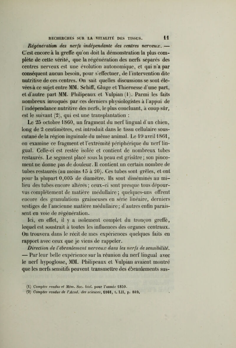 Régénération des nerfs indépendante des centres nerveux. — C’est encore à la greffe qu’on doit la démonstration la plus com- plète de cette vérité, que la régénération des nerfs séparés des centres nerveux est une évolution autonomique, et qui n’a par conséquent aucun besoin, pour s’effectuer, de l’intervention dite nutritive de ces centres. On sait quelles discussions se sont éle- vées à ce sujet entre MM. Schiff, Gluge et Thiernesse d’une part, et d’autre part MM. Philipeaux et Vulpian(l). Parmi les faits nombreux invoqués par ces derniers physiologistes à l’appui de l’indépendance nutritive des nerfs, le plus concluant, à coup sûr, est le suivant (2), qui est une transplantation : Le 25 octobre 1860, un fragment du nerf lingual d'un chien, long de 2 centimètres, est introduit dans le tissu cellulaire sous- cutané delà région inguinale du même animal. Le 19 avril 1861, on examine ce fragment et l’extrémité périphérique du nerf lin- gual. Celle-ci est restée isolée et contient de nombreux tubes restaurés. Le segment placé sous la peau est grisâtre ; son pince- ment ne donne pas de douleur. Il contient un certain nombre de tubes restaurés (au moins 15 à 20). Ces tubes sont grêles, et ont pour la plupart 0,005 de diamètre. Ils sont disséminés au mi- lieu des tubes encore altérés; ceux-ci sont presque tous dépour- vus complètement de matière médullaire ; quelques-uns offrent encore des granulations graisseuses en série linéaire, derniers vestiges de l’ancienne matière médullaire; d’autres enfin parais- sent en voie de régénération. Ici, en effet, il y a isolement complet du tronçon greffé, lequel est soustrait à toutes les influences des organes centraux. On trouvera dans le récit de mes expériences quelques faits en rapport avec ceux que je viens de rappeler. Direction de l’ébranlement nerveux dans les nerfs de sensibilité. — Par leur belle expérience sur la réunion du nerf lingual avec le nerf hypoglosse, MM. Philipeaux et Vulpian avaient montré que les nerfs sensitifs peuvent transmettre des ébranlements sus- (1) Comptes rendus et Mém. Soc. biol. pour l’année 1859.
