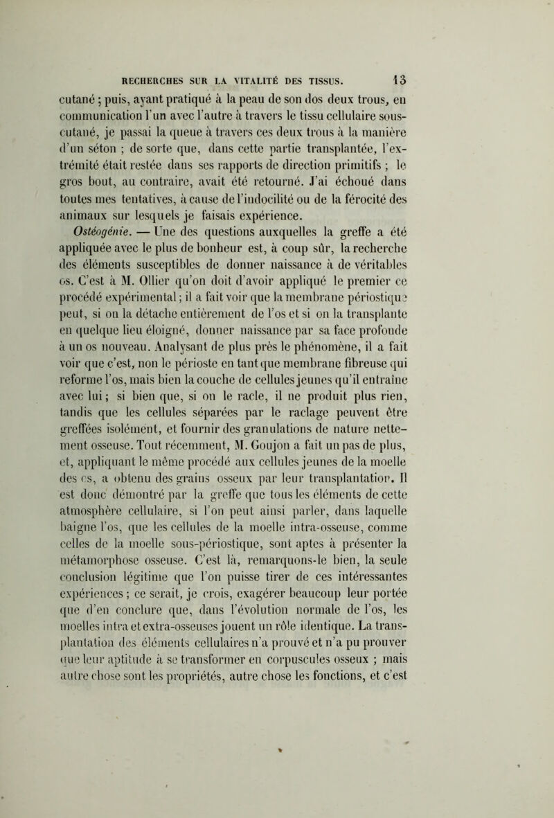 cutané ; puis, ayant pratiqué à la peau de son dos deux trous, en communication l’un avec l’autre à travers le tissu cellulaire sous- cutané, je passai la queue à travers ces deux trous à la manière d’un séton ; de sorte que, dans cette partie transplantée, l’ex- trémité était restée dans ses rapports de direction primitifs ; le gros bout, au contraire, avait été retourné. J’ai échoué dans toutes mes tentatives, à cause de l’indocilité ou de la férocité des animaux sur lesquels je faisais expérience. Ostéogénie. — Une des questions auxquelles la greffe a été appliquée avec le plus de bonheur est, à coup sûr, la recherche des éléments susceptibles de donner naissance à de véritables os. C’est à M. Ollier qu’on doit d’avoir appliqué le premier ce procédé expérimental; il a fait voir que la membrane périostique peut, si on la détache entièrement de l’os et si on la transplante en quelque lieu éloigné, donner naissance par sa face profonde à un os nouveau. Analysant de plus près le phénomène, il a fait voir que c’est, non le périoste en tant que membrane fibreuse qui reforme l’os, mais bien la couche de cellules jeunes qu’il entraîne avec lui; si bien que, si on le racle, il ne produit plus rien, tandis que les cellules séparées par le raclage peuvent être greffées isolément, et fournir des granulations de nature nette- ment osseuse. Tout récemment, M. Goujon a fait un pas de plus, et, appliquant le même procédé aux cellules jeunes de la moelle des es, a obtenu des grains osseux par leur transplantation. Il est donc démontré par la greffe que tous les éléments de cette atmosphère cellulaire, si l’on peut ainsi parler, dans laquelle baigne l’os, que les cellules de la moelle intra-osseuse, comme celles de la moelle sous-périostique, sont aptes cà présenter la métamorphose osseuse. C’est là, remarquons-le bien, la seule conclusion légitime que l’on puisse tirer de ces intéressantes expériences ; ce serait, je crois, exagérer beaucoup leur portée que d’en conclure que, dans l’évolution normale de l’os, les moelles intra et extra-osseuses jouent un rôle identique. La trans- plantation des éléments cellulaires n’a prouvé et n’a pu prouver que leur aptitude à se transformer en corpuscules osseux ; mais autre chose sont les propriétés, autre chose les fonctions, et c’est