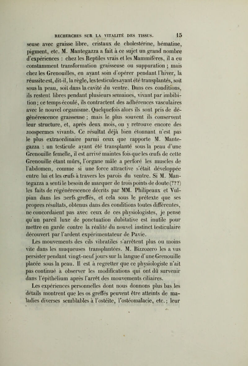 seuse avec graisse libre, cristaux de cholestérine, hématine, pigment, etc. M. Mantegazza a fait à ce sujet un grand nombre d’expériences : chez les Reptiles vrais el les Mammifères, il a eu constamment transformation graisseuse ou suppuration ; mais chez les Grenouilles, en ayant soin d’opérer pendant l'hiver, la réussite est, dit-il, la règle, lestesticulesayant été transplantés, soit sous la peau, soit dans la cavité du ventre. Dans ces conditions, ils restent libres pendant plusieurs semaines, vivant par imbibi- tion; ce temps écoulé, ils contractent des adhérences vasculaires avec le nouvel organisme. Quelquefois alors ils sont pris de dé- générescence graisseuse ; mais le plus souvent ils conservent leur structure, et, après deux mois, on y retrouve encore des zoospermes vivants. Ce résultat déjà bien étonnant n’est pas le plus extraordinaire parmi ceux que rapporte M. Mante- gazza : un testicule ayant été transplanté sous la peau d’une Grenouille femelle, il est arrivé maintes fois que les œufs de cette Grenouille étant mûrs, l'organe mâle a perforé les muscles de l’abdomen, comme si une force attractive s’était développée entre lui et les œufs à travers les parois du ventre. Si M. Man- tegazza a senti le besoin de marquer de trois points de doute (???) les faits de régénérescence décrits par MM. Philipeaux et Vul- pian dans les nerfs greffés, et cela sous le prétexte que ses propres résultats, obtenus dans des conditions toutes différentes, ne concordaient pas avec ceux de ces physiologistes, je pense qu’un pareil luxe de ponctuation dubitative est inutile pour mettre en garde contre la réalité du nouvel instinct testiculaire découvert par l’ardent expérimentateur de Pavie. Les mouvements des cils vibratiles s’arrêtent plus ou moins vite dans les muqueuses transplantées. M. Bizzozero les a vus persister pendant vingt-neuf jours sur la langue d’une Grenouille placée sous la peau. Il est à regretter que ce physiologiste n’ait pas continué à observer les modifications qui ont dû survenir dans l’épithélium après l’arrêt des mouvements ciliaires. Les expériences personnelles dont nous donnons plus bas les détails montrent que les os greffés peuvent être atteints de ma- ladies diverses semblables à l’ostéite, l’ostéomalacie, etc. ; leur