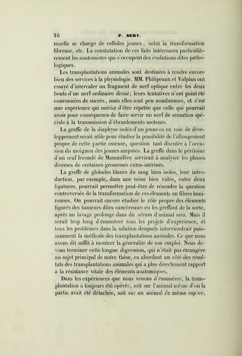 10 P. BERT. moelle se charge de cellules jeunes, subit la transformation fibreuse, etc. La constatation de ces faits intéressera particuliè- rement les anatomistes qui s’occupent des évolutions dites patho- logiques. Les transplantations animales sont destinées à rendre encore bien des services à la physiologie. MM. Philipeaux et Vulpian ont essayé d’intercaler un fragment de nerf optique entre les deux bouts d’un nerf ordinaire divisé; leurs tentatives n’ont point été couronnées de succès, mais elles sont peu nombreuses, et c’est une expérience qui mérite d’être répétée que celle qui pourrait avoir pour conséquence de faire servir un nerf de sensation spé- ciale à la transmission d’ébranlements moteurs. La greffe de la diaphyse isolée d’un jeune os en voie de déve- loppement serait utile pour étudier la possibilité de l’allongement propre de cette partie osseuse, question tant discutée à l’occa- sion du moignon des jeunes amputés. La greffe dans le péritoine d’un œuf fécondé de Mammifère servirait à analyser les phases diverses de certaines grossesses extra-utérines. La greffe de globules blancs du sang bien isolés,, leur intro- duction, par exemple, dans une veine bien vidée, entre deux ligatures, pourrait permettre peut-être de résoudre la question controversée de la transformation de ces éléments en fibres lami- neuses. On pourrait encore étudier le rôle propre des éléments figurés des lumçurs dites cancéreuses en les greffant de la sorte, après un lavage prolongé dans du sérum d’animal sain. Mais il serait trop long d’énumérer tous les projets d’expérience, et tous les problèmes dans la solution desquels interviendrait puis- samment la méthode des transplantations animales. Ce que nous avons dit suffit à montrer la généralité de son emploi. Nous de - vons terminer cette longue digression, qui n’était pas étrangère au sujet principal de notre thèse, en abordant un côté des résul- tats des transplantations animales qui a plus directement rapport à la résistance vitale des éléments anatomiques. Dans les expériences que nous venons d’énumérer, la trans- plantation a toujours été opérée, soit sur l’animal même d’où la partie avait été détachée, soit sur un animal de même espèce.