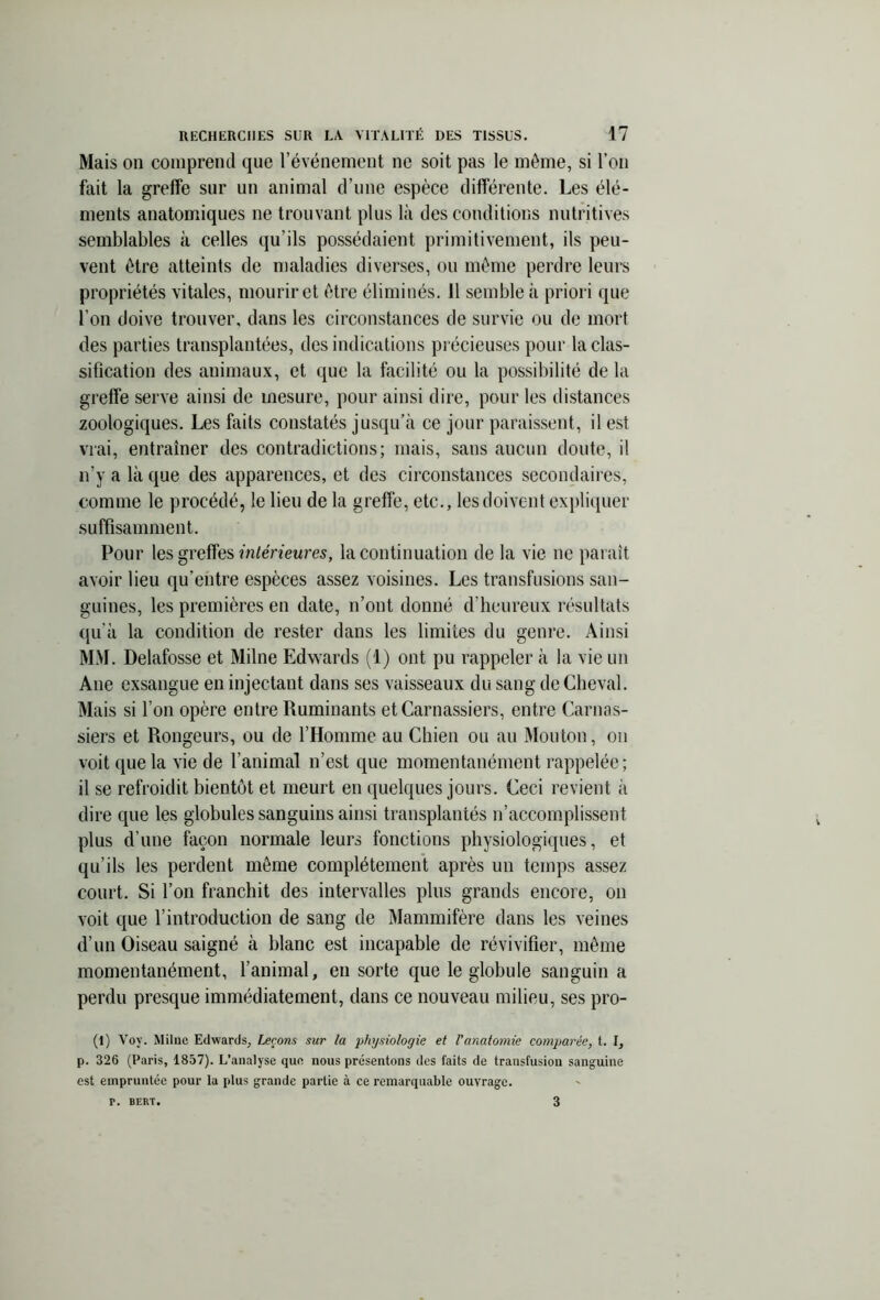 Mais on comprend que l’événement ne soit pas le même, si l’on fait la greffe sur un animal d’une espèce différente. Les élé- ments anatomiques ne trouvant plus là des conditions nutritives semblables à celles qu’ils possédaient primitivement, ils peu- vent être atteints de maladies diverses, ou même perdre leurs propriétés vitales, mourir et être éliminés, il semble à priori que l’on doive trouver, dans les circonstances de survie ou de mort des parties transplantées, des indications précieuses pour la clas- sification des animaux, et que la facilité ou la possibilité de la greffe serve ainsi de mesure, pour ainsi dire, pour les distances zoologiques. Les faits constatés jusqu’à ce jour paraissent, il est vrai, entraîner des contradictions; mais, sans aucun doute, il n’y a là que des apparences, et des circonstances secondaires, comme le procédé, le lieu de la greffe, etc., les doivent expliquer suffisamment. Pour les greffes intérieures, la continuation de la vie ne paraît avoir lieu qu'entre espèces assez voisines. Les transfusions san- guines, les premières en date, n’ont donné d’heureux résultats qu’à la condition de rester dans les limites du genre. Ainsi MM. Delafosse et Milne Edwards (1) ont pu rappeler à la vie un Ane exsangue en injectant dans ses vaisseaux du sang de Cheval. Mais si l’on opère entre Ruminants et Carnassiers, entre Carnas- siers et Rongeurs, ou de l’Homme au Chien ou au Mouton, on voit que la vie de l’animal n’est que momentanément rappelée; il se refroidit bientôt et meurt en quelques jours. Ceci revient à dire que les globules sanguins ainsi transplantés n’accomplissent plus d’une façon normale leurs fonctions physiologiques, et qu’ils les perdent même complètement après un temps assez court. Si l’on franchit des intervalles plus grands encore, on voit que l’introduction de sang de Mammifère dans les veines d’un Oiseau saigné à blanc est incapable de révivifier, même momentanément, l’animal, en sorte que le globule sanguin a perdu presque immédiatement, dans ce nouveau milieu, ses pro- (1) Voy. Milne Edwards, Leçons sur la physiologie et l'anatomie comparée, t. I, p. 326 (Paris, 1857). L’analyse que nous présentons des faits de transfusion sanguine est empruntée pour la plus grande partie à ce remarquable ouvrage. p. BERT. 3