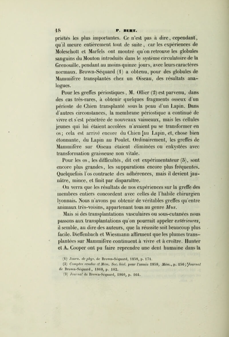 priétés les plus importantes. Ce n’est pas à dire, cependant, qu’il meure entièrement tout de suite , car les expériences de Moleschott et Marfels ont montré qu’on retrouve les globules sanguins du Mouton introduits dans le système circulatoire de la Grenouille, pendant au moins quinze jours, avec leurs caractères normaux. Brown-Séquard (1) a obtenu, pour des globules de Mammifère transplantés chez un Oiseau, des résultats ana- logues. Pour les greffes périostiques, M. Ollier (2) est parvenu, dans des cas très-rares, à obtenir quelques fragments osseux d’un périoste de Chien transplanté sous la peau d’un Lapin. Dans d’autres circonstances, la membrane périostique a continué de vivre et s’est pénétrée de nouveaux vaisseaux, mais les cellules jeunes qui lui étaient accolées n’avaient pu se transformer en os; cela est arrivé encore du Chien [au Lapin, et, chose bien étonnante, du Lapin au Poulet. Ordinairement, les greffes de Mammifère sur Oiseau étaient éliminées ou enkystées avec transformation graisseuse non vitale. Pour les os, les difficultés, dit cet expérimentateur (3), sont encore plus grandes, les suppurations encore plus fréquentes. Quelquefois l’os contracte des adhérences, mais il devient jau- nâtre, mince, et finit par disparaître. On verra que les résultats de nos expériences sur la greffe des membres entiers concordent avec celles de l’habile chirurgien lyonnais. Nous n’avons pu obtenir de véritables greffes qu’entre animaux très-voisins, appartenant tous au genre Mus. Mais si des transplantations vasculaires ou sous-cutanées nous passons aux transplantations qu’on pourrait appeler extérieures, il semble, au dire des auteurs, que la réussite soit beaucoup plus facile. Dieffenbach et Wiesmann affirment que les plumes trans- plantées sur Mammifère continuent à vivre et à croître. Hunter et A. Cooper ont pu faire reprendre une dent humaine dans la (1) Journ. dephys. de Brown-Séquard, 1858, p. 174. (2) Comptes rendus et Mém. Soc. biol. pour l’année 1858, Mém., p. 150; [Journal dè Brown-Séquard, 1860, p. 102. (3) Journal de Brown-Séquard, 1860, p. 104.