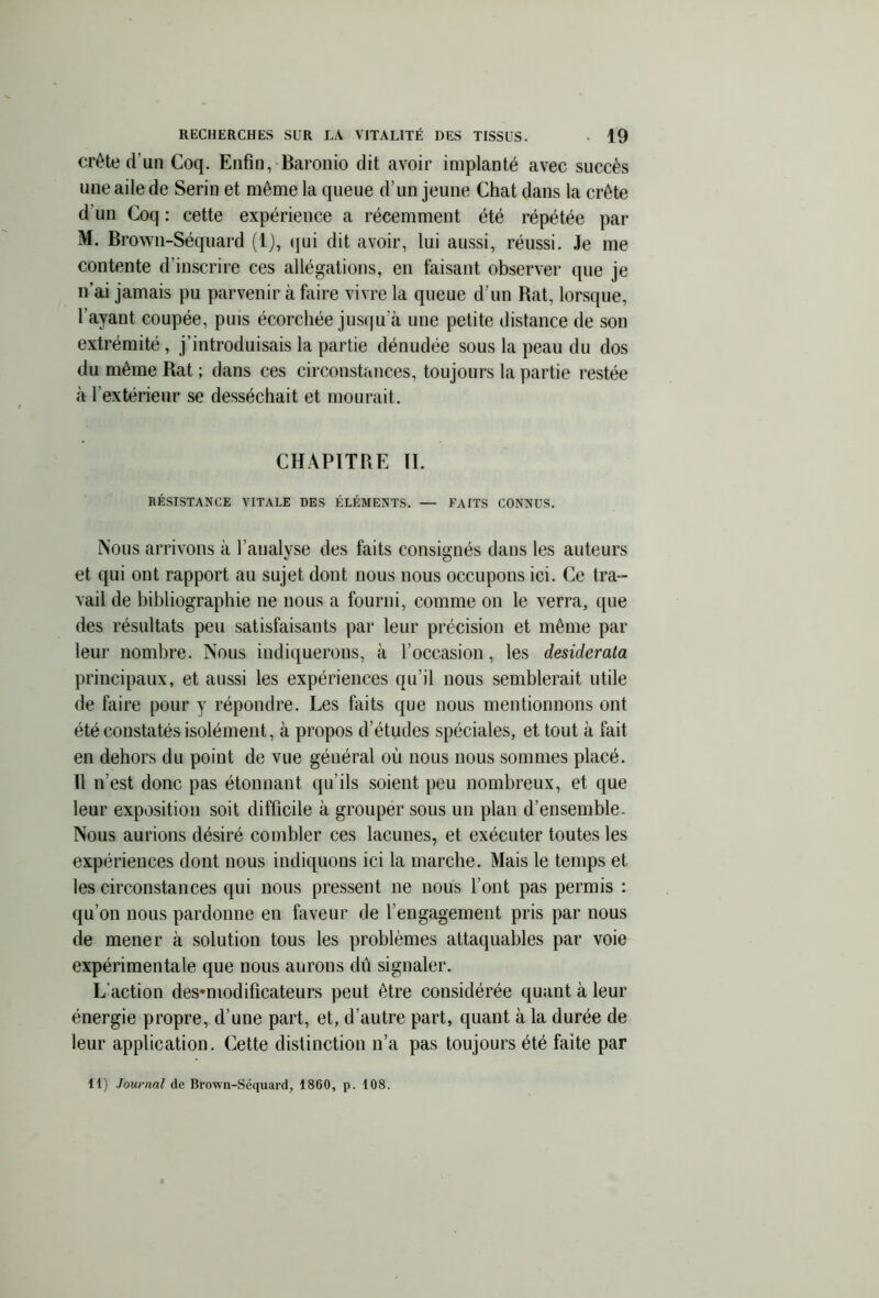 crête d’un Coq. Enfin, Baronio dit avoir implanté avec succès une aile de Serin et même la queue d’un jeune Chat dans la crête d'un Coq : cette expérience a récemment été répétée par M. Brown-Séquard (1), qui dit avoir, lui aussi, réussi. Je me contente d’inscrire ces allégations, en taisant observer que je n’ai jamais pu parvenir à faire vivre la queue d’un Bat, lorsque, l’ayant coupée, puis écorchée jusqu’à une petite distance de son extrémité, j’introduisais la partie dénudée sous la peau du dos du même Bat ; dans ces circonstances, toujours la partie restée à l’extérieur se desséchait et mourait. CHAPITRE II. RÉSISTANCE VITALE DES ÉLÉMENTS. — FAITS CONNUS. Nous arrivons à l’analyse des faits consignés dans les auteurs et qui ont rapport au sujet dont nous nous occupons ici. Ce tra- vail de bibliographie ne nous a fourni, comme on le verra, que des résultats peu satisfaisants par leur précision et même par leur nombre. Nous indiquerons, à l’occasion, les desiderata principaux, et aussi les expériences qu’il nous semblerait utile de faire pour y répondre. Les faits que nous mentionnons ont été constatés isolément, à propos d’études spéciales, et tout à fait en dehors du point de vue général où nous nous sommes placé. Il n’est donc pas étonnant qu’ils soient peu nombreux, et que leur exposition soit difficile à grouper sous un plan d’ensemble. Nous aurions désiré combler ces lacunes, et exécuter toutes les expériences dont nous indiquons ici la marche. Mais le temps et les circonstances qui nous pressent ne nous l’ont pas permis : qu’on nous pardonne en faveur de l’engagement pris par nous de mener à solution tous les problèmes attaquables par voie expérimentale que nous aurons dû signaler. L’action des-modificateurs peut être considérée quant à leur énergie propre, d’une part, et, d’autre part, quant à la durée de leur application. Cette distinction n’a pas toujours été faite par