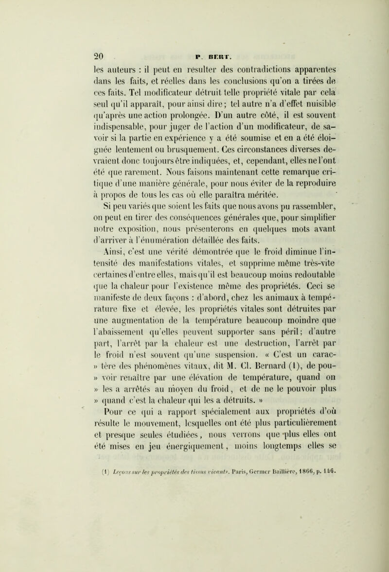 les auteurs : il peut eu résulter des contradictions apparentes dans les faits, et réelles dans les conclusions qu’on a tirées de ces faits. Tel modificateur détruit telle propriété vitale par cela seul qu’il apparaît, pour ainsi dire; tel autre n’a d’effet nuisible qu’après une action prolongée. D’un autre côté, il est souvent indispensable, pour juger de l’action d’un modificateur, de sa- voir si la partie en expérience y a été soumise et en a été éloi- gnée lentement ou brusquement. Ces circonstances diverses de- vraient donc toujours être indiquées, et, cependant, elles ne l’ont été <{ue rarement. Nous faisons maintenant cette remarque cri- tique d’une manière générale, pour nous éviter de la reproduire à propos de tous les cas où elle paraîtra méritée. Si peu variés que soient les faits que nous avons pu rassembler, on peut en tirer des conséquences générales que, pour simplifier notre exposition, nous présenterons en quelques mots avant d’arriver à l’énumération détaillée des faits. Ainsi, c’est une vérité démontrée que le froid diminue l’in- tensité des manifestations vitales, et supprime même très-vite certaines d’entre elles, mais qu’il est beaucoup moins redoutable que la chaleur pour l’existence même des propriétés. Ceci se manifeste de deux façons : d’abord, chez les animaux à tempé- rature fixe et élevée, les propriétés vitales sont détruites par une augmentation de la température beaucoup moindre que l’abaissement qu’elles peuvent supporter sans péril; d’autre part, l’arrêt par la chaleur est une destruction, l’arrêt par le froid n’est souvent qu’une suspension. « C’est un carac- » tère des phénomènes vitaux, dit M. (fi. Bernard (1), de pou- » voir renaître par une élévation de température, quand on » les a arrêtés au moyen du froid, et de ne le pouvoir plus » quand c’est la chaleur qui les a détruits. » Pour ce qui a rapport spécialement aux propriétés d’où résulte le mouvement, lesquelles ont été plus particulièrement et presque seules étudiées, nous verrons que -plus elles ont été mises en jeu énergiquement, moins longtemps elles se (1) Leçons sur les propriétés des tissus vivants. Paris, Germer Baillière, 180(5, p. 140