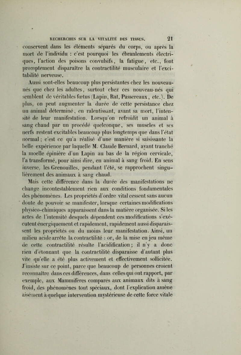 conservent clans les éléments séparés du corps, ou après la mort de l’individu : c’est pourquoi les ébranlements électri- ques, l’action des poisons convulsifs, la fatigue, etc., font promptement disparaître la contractilité musculaire et l’exci- tabilité nerveuse. Aussi sont-elles beaucoup plus persistantes chez les nouveau- nés que chez les adultes, surtout chez ces nouveau-nés qui semblent de véritables fœtus (Lapin, Rat, Passereaux, etc.). De plus, on peut augmenter la durée de cette persistance chez un animal déterminé, en ralentissant, avant sa mort, l’inten- sité de leur manifestation. Lorsqu’on refroidit un animal à sang chaud par un procédé quelconque, ses muscles et scs nerfs restent excitables beaucoup plus longtemps que dans l’état normal ; c’est ce qu’a réalisé d’une manière si saisissante la belle expérience par laquelle M. Claude Bernard, ayant tranché la moelle épinière d’un Lapin au bas de la région cervicale, l’a transformé, pour ainsi dire, en animal à sang froid. En sens inverse, les Grenouilles, pendant l’été, se rapprochent singu- lièrement des animaux à sang chaud. Mais cette différence dans la durée des manifestations ne change incontestablement rien aux conditions fondamentales des phénomènes. Les propriétés d’ordre vital cessent sans aucun doute de pouvoir se manifester, lorsque certaines modifications physico-chimiques apparaissent dans la matière organisée. Si les actes de l’intensité desquels dépendent ces modifications s’exé- cutent énergiquement et rapidement, rapidement aussi disparais- sent les propriétés ou du moins leur manifestation. Ainsi, un milieu acide arrête la contractilité : or, de la mise enjeu même de cette contractilité résulte l’acidification; il n’y a donc rien d’étonnant que la contractilité disparaisse d’autant plus vite qu’elle a été plus activement et effectivement sollicitée. J’insiste sur ce point, parce que beaucoup de personnes croient reconnaître dans ces différences, dans celles qui ont rapport, par exemple, aux Mammifères comparés aux animaux dits à sang froid, des phénomènes tout spéciaux, dont l’explication amène aisément à quelque intervention mystérieuse de cette force vitale