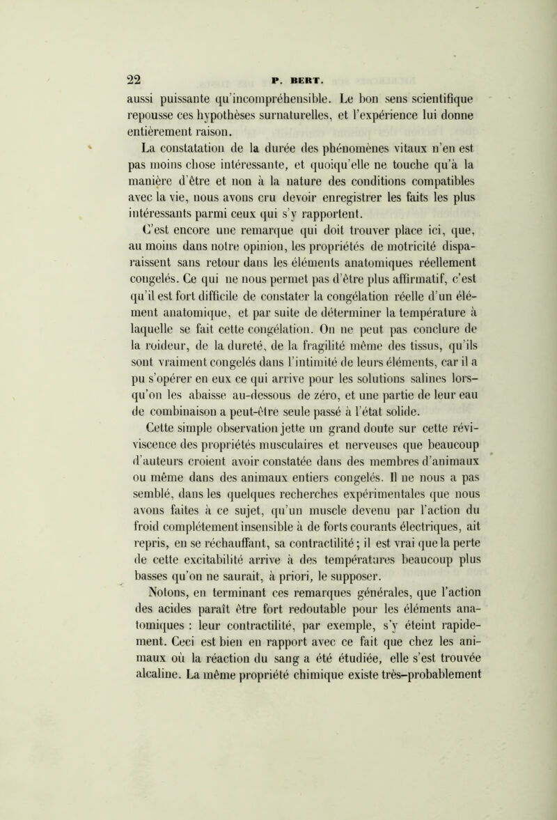 aussi puissante qu incompréhensible. Le bon sens scientifique repousse ces hypothèses surnaturelles, et l’expérience lui donne entièrement raison. La constatation de la durée des phénomènes vitaux n’en est pas moins chose intéressante, et quoiqu'elle ne touche qu’à la manière d’être et non à la nature des conditions compatibles avec la vie, nous avons cru devoir enregistrer les faits les plus intéressants parmi ceux qui s’y rapportent. C’est encore une remarque qui doit trouver place ici, que, au moins dans notre opinion, les propriétés de motricité dispa- raissent sans retour dans les éléments anatomiques réellement congelés. Ce qui ne nous permet pas d’être plus affirmatif, c’est qu’il est fort difficile de constater la congélation réelle d’un élé- ment anatomique, et par suite de déterminer la température à laquelle se fait cette congélation. On ne peut pas conclure de la roideur, de la dureté, de la fragilité même des tissus, qu’ils sont vraiment congelés dans l’intimité de leurs éléments, car il a pu s’opérer en eux ce qui arrive pour les solutions salines lors- qu’on les abaisse au-dessous de zéro, et une partie de leur eau de combinaison a peut-être seule passé à l’état solide. Cette simple observation jette un grand doute sur cette révi- viscence des propriétés musculaires et nerveuses que beaucoup d’auteurs croient avoir constatée dans des membres d’animaux ou même dans des animaux entiers congelés. Il ne nous a pas semblé, dans les quelques recherches expérimentales que nous avons faites à ce sujet, qu’un muscle devenu par l’action du froid complètement insensible à de forts courants électriques, ait repris, en se réchauffant, sa contractilité; il est vrai que la perte de cette excitabilité arrive à des températures beaucoup plus basses qu’on ne saurait, à priori, le supposer. Notons, en terminant ces remarques générales, que l’action des acides paraît être fort redoutable pour les éléments ana- tomiques : leur contractilité, par exemple, s’y éteint rapide- ment. Ceci est bien en rapport avec ce fait que chez les ani- maux où la réaction du sang a été étudiée, elle s’est trouvée alcaline. La même propriété chimique existe très-probablement