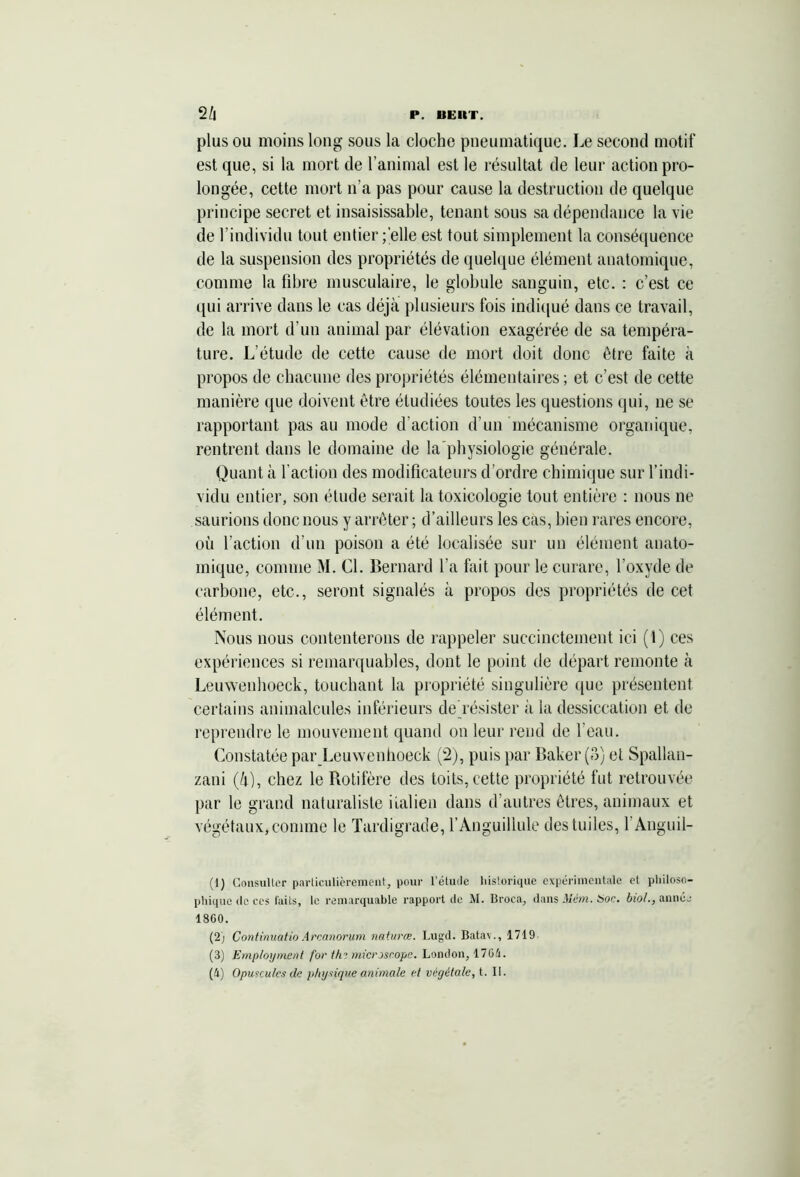 plus ou moins long sous la cloche pneumatique. Le second motif est que, si la mort de l’animal est le résultat de leur action pro- longée, cette mort n’a pas pour cause la destruction de quelque principe secret et insaisissable, tenant sous sa dépendance la vie de l’individu tout entier ; elle est tout simplement la conséquence de la suspension des propriétés de quelque élément anatomique, comme la fibre musculaire, le globule sanguin, etc. : c’est ce qui arrive dans le cas déjà plusieurs fois indiqué dans ce travail, de la mort d’un animal par élévation exagérée de sa tempéra- ture. L’étude de cette cause de mort doit donc être faite à propos de chacune des propriétés élémentaires ; et c’est de cette manière que doivent être étudiées toutes les questions qui, ne se rapportant pas au mode d’action d’un mécanisme organique, rentrent dans le domaine de la physiologie générale. Quant à faction des modificateurs d’ordre chimique sur l’indi- vidu entier, son étude serait la toxicologie tout entière : nous ne saurions donc nous y arrêter ; d’ailleurs les cas, bien rares encore, où faction d’un poison a été localisée sur un élément anato- mique, comme M. Cl. Bernard fa fait pour le curare, l’oxyde de carbone, etc., seront signalés à propos des propriétés de cet élément. Nous nous contenterons de rappeler succinctement ici (1) ces expériences si remarquables, dont le point de départ remonte à Leuwenhoeck, touchant la propriété singulière que présentent certains animalcules inférieurs de résister à la dessiccation et de reprendre le mouvement quand on leur rend de l’eau. Constatée par Leuwenhoeck (2), puis par Baker (8) et Spallan- zani (à), chez le Rotifère des toits, cette propriété fut retrouvée par le grand naturaliste italien dans d’autres êtres, animaux et végétaux, comme le Tardigrade, l’Anguillule des tuiles, l’Anguil- (1) Consulter particulièrement, pour l’étude historique expérimentale et philoso- phique de ces faits, le remarquable rapport de M. Droca, dans Mém. Hoc. biol., année 1860. (2) Continuâtio Arcanorum naturœ. Lugd. Batav., 1719 (3) Employaient for ths microscope. London, 1761.