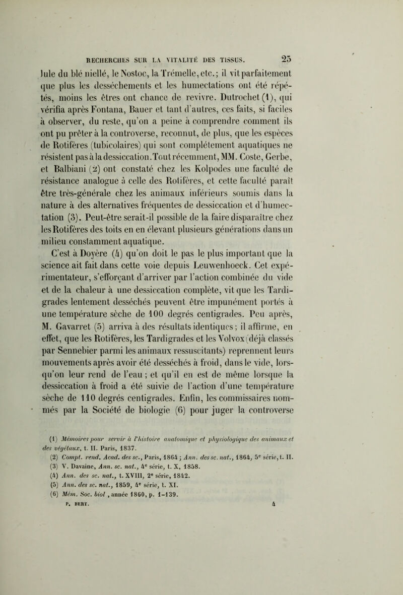 ) nie du blé niellé, leNostoc, laTrémelle,etc.; il vit parfaitement que plus les dessèchements et les humectations ont été répé- tés, moins les êtres ont chance de revivre. Dutrochet (1), qui vérifia après Fontana, Bauer et tant d’autres, ces faits, si faciles à observer, du reste, qu’on a peine à comprendre comment ils ont pu prêter à la controverse, reconnut, de plus, que les espèces de Rotifères (tubicolaires) qui sont complètement aquatiques ne résistent pas à la dessiccation.Tout récemment, MM. Coste, Gerbe, et Balbiani (2) ont constaté chez les Kolpodes une faculté de résistance analogue à celle des Rotifères, et cette faculté paraît être très-générale chez les animaux inférieurs soumis dans la nature à des alternatives fréquentes de dessiccation et d’humec- tation (3). Peut-être serait-il possible de la faire disparaître chez les Rotifères des toits en en élevant plusieurs générations dans un milieu constamment aquatique. C’est à Doyère (û) qu’on doit le pas le plus important que la science ait fait dans cette voie depuis Leuwenhoeck. Cet expé- rimentateur, s’efforçant d’arriver par l’action combinée du vide et de la chaleur à une dessiccation complète, vit que les Tardi- grades lentement desséchés peuvent être impunément portés à une température sèche de 100 degrés centigrades. Peu après, M. Gavarret (5) arriva à des résultats identiques ; il affirme, en effet, que les Rotifères, les Tardigrades et les Volvoxi déjà classés par Sennebier parmi les animaux ressuscitants) reprennent leurs mouvements après avoir été desséchés à froid, dans le vide, lors- qu’on leur rend de l’eau ; et qu’il en est de même lorsque la dessiccation à froid a été suivie de l’action d’une température sèche de 110 degrés centigrades. Enfin, les commissaires nom- més par la Société de biologie (6) pour juger la controverse (1) Mémoires pour servir à l’histoire anatomique et physiologique des animaux et des végétaux, t. IL Paris, 1837. (2) Compt. rend. Acad, dessc., Paris, 1864; Ann. dessc.nat., 1864, 5e série, t. IL (3) V. Davaine, Ann. sc. nat., 4e série, t. X, 1858. (4) Ann. des sc. ?iat., t. XVIII, 2° série, 1842. (5) Ann. des sc. nat., 1859, 4e série, 1. XI. (6) Mém. Soc. biol , année 1860, p. 1-139. p. BF.KT. 4