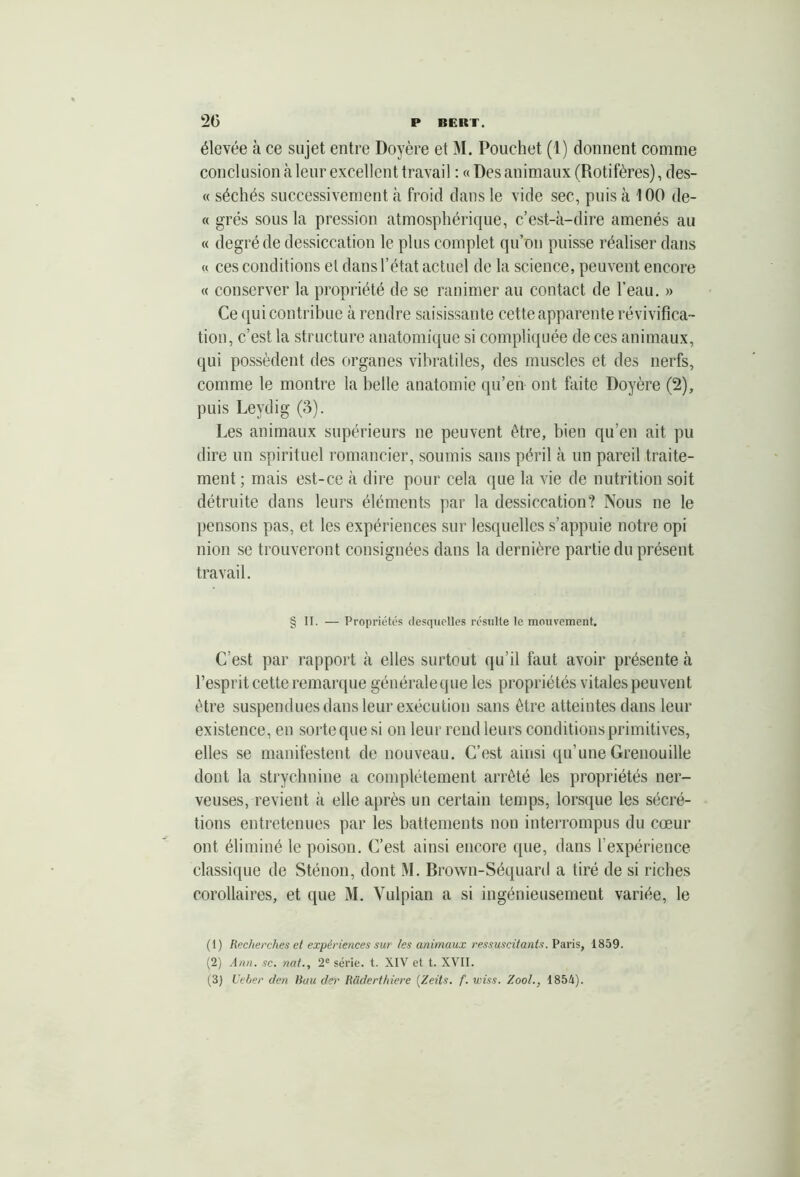 2G élevée à ce sujet entre Doyère et M. Pouchet (1) donnent comnie conclusion à leur excellent travail : « Des animaux (Rotifères), des- « séchés successivement à froid dans le vide sec, puis à 100 de- « grés sous la pression atmosphérique, c’est-à-dire amenés au « degré de dessiccation le plus complet qu’on puisse réaliser dans « ces conditions et dans l’état actuel de la science, peuvent encore « conserver la propriété de se ranimer au contact de l’eau. » Ce qui contribue à rendre saisissante cette apparente révivifica- tion, c’est la structure anatomique si compliquée de ces animaux, qui possèdent des organes vibratiles, des muscles et des nerfs, comme le montre la belle anatomie qu’en ont faite Doyère (2), puis Leydig (3). Les animaux supérieurs ne peuvent être, bien qu’en ait pu dire un spirituel romancier, soumis sans péril à un pareil traite- ment ; mais est-ce à dire pour cela que la vie de nutrition soit détruite dans leurs éléments par la dessiccation? Nous ne le pensons pas, et les expériences sur lesquelles s’appuie notre opi nion se trouveront consignées dans la dernière partie du présent travail. § II. — Propriétés (lesquelles résulte le mouvement. C’est par rapport à elles surtout qu’il faut avoir présente à l’esprit cette remarque généraleque les propriétés vitales peuvent être suspendues dans leur exécution sans être atteintes dans leur existence, en sorte que si on leur rend leurs conditions primitives, elles se manifestent de nouveau. C’est ainsi qu’une Grenouille dont la strychnine a complètement arrêté les propriétés ner- veuses, revient à elle après un certain temps, lorsque les sécré- tions entretenues par les battements non interrompus du cœur ont éliminé le poison. C’est ainsi encore cpie, dans l’expérience classique de Sténon, dont M. Brown-Séquard a tiré de si riches corollaires, et que >1. Vulpian a si ingénieusemeut variée, le (1) Recherches et expériences sur les animaux ressuscitants. Paris, 1859. (2) Ann. sc. nat., 2e série, t. XIV et t. XVII.