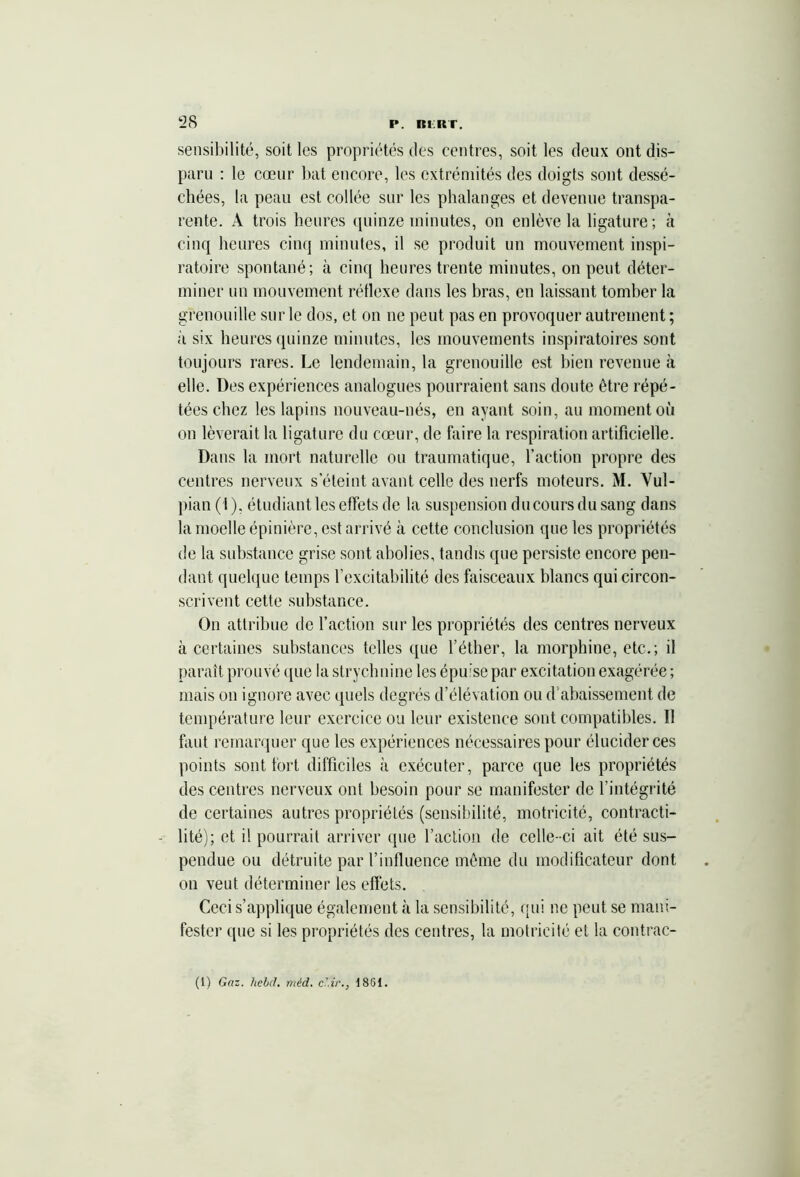 sensibilité, soit les propriétés des centres, soit les deux ont dis- paru : le cœur bat encore, les extrémités des doigts sont dessé- chées, la peau est collée sur les phalanges et devenue transpa- rente. À trois heures quinze minutes, on enlève la ligature; à cinq heures cinq minutes, il se produit un mouvement inspi- ratoire spontané; à cinq heures trente minutes, on peut déter- miner un mouvement réflexe dans les bras, en laissant tomber la grenouille sur le dos, et on ne peut pas en provoquer autrement ; à six heures quinze minutes, les mouvements inspiratoires sont toujours rares. Le lendemain, la grenouille est bien revenue à elle. Des expériences analogues pourraient sans doute être répé- tées chez les lapins nouveau-nés, en ayant soin, au moment où on lèverait la ligature du cœur, de faire la respiration artificielle. Dans la mort naturelle ou traumatique, l’action propre des centres nerveux s’éteint avant celle des nerfs moteurs. M. Vul- pian ( I ), étudiant les effets de la suspension du cours du sang dans la moelle épinière, est arrivé à cette conclusion que les propriétés de la substance grise sont abolies, tandis que persiste encore pen- dant quelque temps l’excitabilité des faisceaux blancs qui circon- scrivent cette substance. On attribue de faction sur les propriétés des centres nerveux à certaines substances telles que l’éther, la morphine, etc.; il paraît prouvé que la strychnine les épuise par excitation exagérée ; mais on ignore avec quels degrés d’élévation ou d'abaissement, de température leur exercice ou leur existence sont compatibles. Il faut remarquer que les expériences nécessaires pour élucider ces points sont fort difficiles à exécuter, parce que les propriétés des centres nerveux ont besoin pour se manifester de l’intégrité de certaines autres propriétés (sensibilité, motricité, contracta - lité); et il pourrait arriver que l’action de celle-ci ait été sus- pendue ou détruite par l’influence même du modificateur dont on veut déterminer les effets. Ceci s’applique également à la sensibilité, qui ne peut se mani- fester que si les propriétés des centres, la motricité et la contrac- (1) Gaz. liebd. méd. c'.ir., 1861.