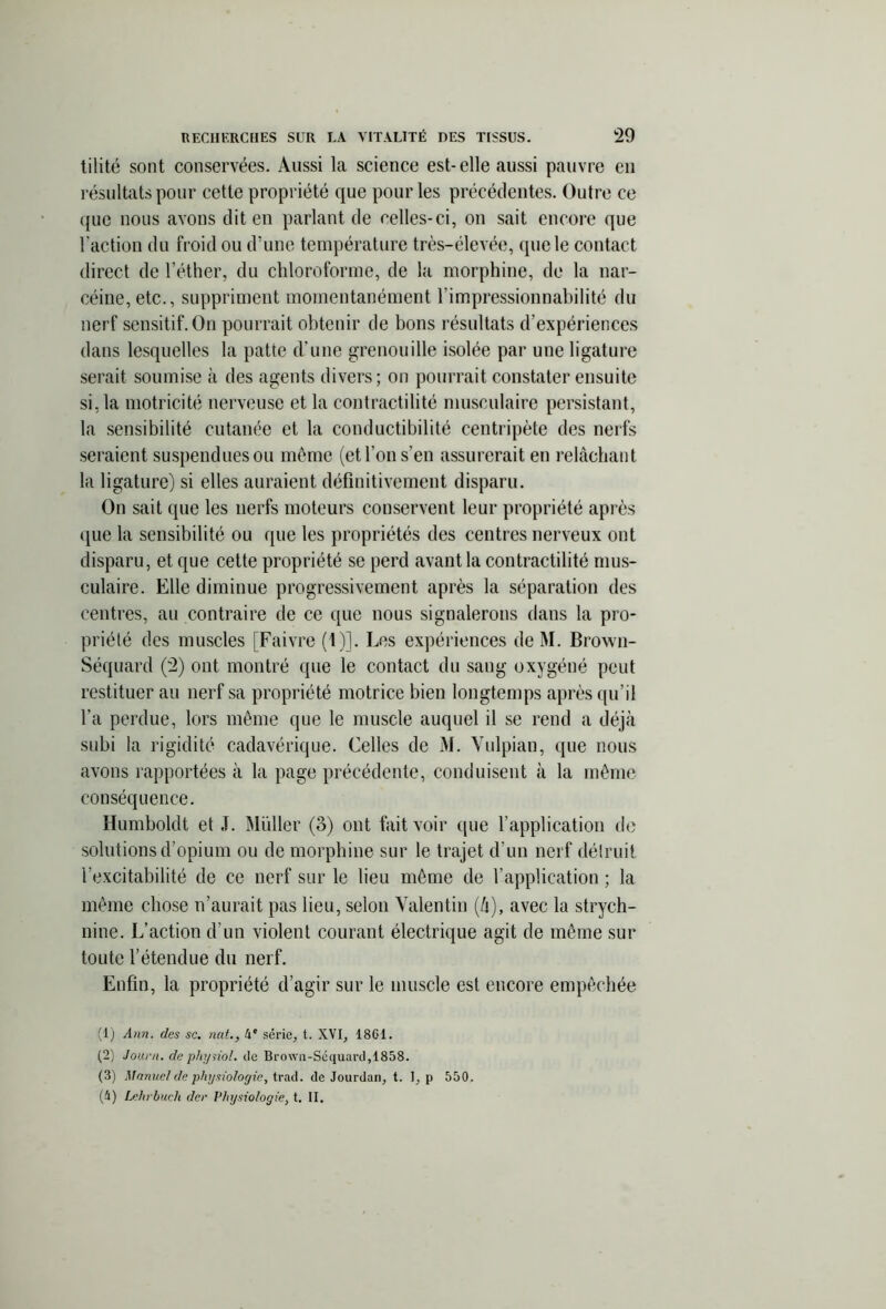 tilité sont conservées. Aussi la science est-elle aussi pauvre en résultats pour cette propriété que pour les précédentes. Outre ce que nous avons dit en parlant de celles-ci, on sait encore que l’action du froid ou d'une température très-élevée, que le contact direct de l’éther, du chloroforme, de la morphine, de la nar- céine, etc., suppriment momentanément l’impressionnabilité du nerf sensitif. On pourrait obtenir de bons résultats d’expériences dans lesquelles la patte d'une grenouille isolée par une ligature serait soumise à des agents divers; on pourrait constater ensuite si, la motricité nerveuse et la contractilité musculaire persistant, la sensibilité cutanée et la conductibilité centripète des nerfs seraient suspendues ou môme (et l’on s’en assurerait en relâchant la ligature) si elles auraient définitivement disparu. On sait que les nerfs moteurs conservent leur propriété après que la sensibilité ou que les propriétés des centres nerveux ont disparu, et que cette propriété se perd avant la contractilité mus- culaire. Elle diminue progressivement après la séparation des centres, au contraire de ce que nous signalerons dans la pro- priété des muscles [Faivre (1)]. Les expériences de M. Brown- Séquard (2) ont montré que le contact du sang oxygéné peut restituer au nerf sa propriété motrice bien longtemps après qu’il l’a perdue, lors môme que le muscle auquel il se rend a déjà subi la rigidité cadavérique. Celles de M. Vulpian, que nous avons rapportées à la page précédente, conduisent à la môme conséquence. Humboldt et J. Muller (3) ont fait voir que l’application de solutions d’opium ou de morphine sur le trajet d’un nerf détruit l’excitabilité de ce nerf sur le lieu môme de l’application ; la môme chose n’aurait pas lieu, selon Valentin (à), avec la strych- nine. L’action d’un violent courant électrique agit de même sur toute l’étendue du nerf. Enfin, la propriété d’agir sur le muscle est encore empêchée (1) Ann. des sc. nat., 4e série, t. XVI, 1861. (2) Journ. de pliysiol. de Brown-Séquard,1858. (3) Manuel de physiologie, trad. de Jourdan, t. 1, p 550. (4) Lehrbuch der Vhysiologie, t. II.