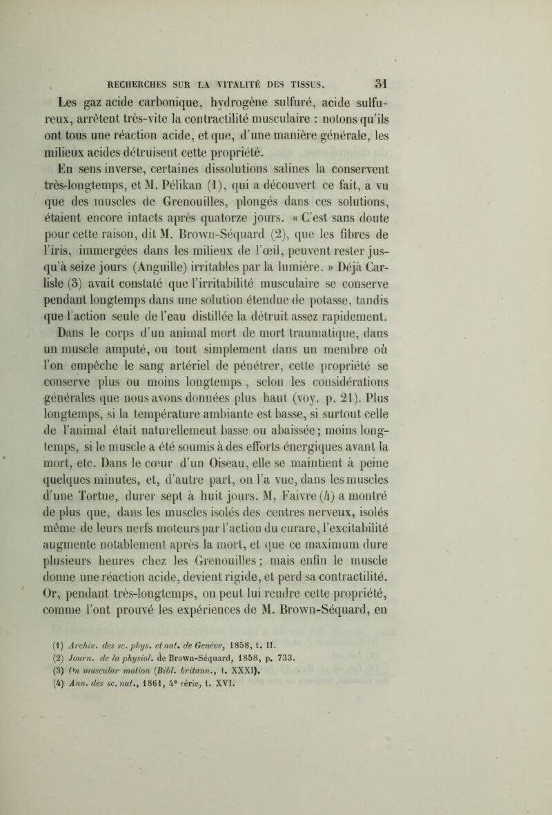 Les gaz acide carbonique, hydrogène sulfuré, acide sulfu - reux, arrêtent très-vite la contractilité musculaire : notons qu’ils ont tous une réaction acide, et que, d’une manière générale, les milieux acides détruisent cette propriété. En sens inverse, certaines dissolutions salines la conservent très-longtemps, et M. Pélikan (1), qui a découvert ce fait, a vu que des muscles de Grenouilles, plongés dans ces solutions, étaient encore intacts après quatorze jours. « C’est sans doute pour cette raison, dit M. Brown-Séquard (2), que les fibres de l’iris, immergées dans les milieux de l’œil, peuvent rester jus- qu’à seize jours (Anguille) irritables par la lumière. » Déjà Car- lisle (3) avait constaté que l’irritabilité musculaire se conserve pendant longtemps dans une solution étendue de potasse, tandis que f action seule de l’eau distillée la détruit assez rapidement. Dans le corps d’un animal mort de mort traumatique, dans un muscle amputé, ou tout simplement dans un membre où l’on empêche le sang artériel de pénétrer, cette propriété se conserve plus ou moins longtemps , selon les considérations générales que nous avons donuées plus haut (voy. p. 21). Plus longtemps, si la température ambiante est basse, si surtout celle de l'animal était naturellemeut basse ou abaissée; moins long- temps, si le muscle a été soumis à des efforts énergiques avant la mort, etc. Dans le cœur d’un Oiseau, elle se maintient à peine quelques minutes, et, d’autre part, on l’a vue, dans les muscles d’une Tortue, durer sept à huit jours. M. Faivre (à) a montré de plus que, dans les muscles isolés des centres nerveux, isolés même de leurs nerfs moteurs par l’action du curare, l’excitabilité augmente notablement après la mort, et que ce maximum dure plusieurs heures chez les Grenouilles ; mais enfin le muscle donne une réaction acide, devient rigide, et perd sa contractilité. Or, pendant très-longtemps, on peut lui rendre cette propriété, comme l’ont prouvé les expériences de M. Brown-Séquard, en (1) Archiv. des sc. phys. etnat. de Genève, 1858, t. IL (2) Journ. de la physio/. de Brown-Séquard, 1858, p. 733. (3) On mnscular motion (Bibl. britann., t. XXXI), (4) Ann. des sc. nat., 1861, 4e férié, t. XVI.