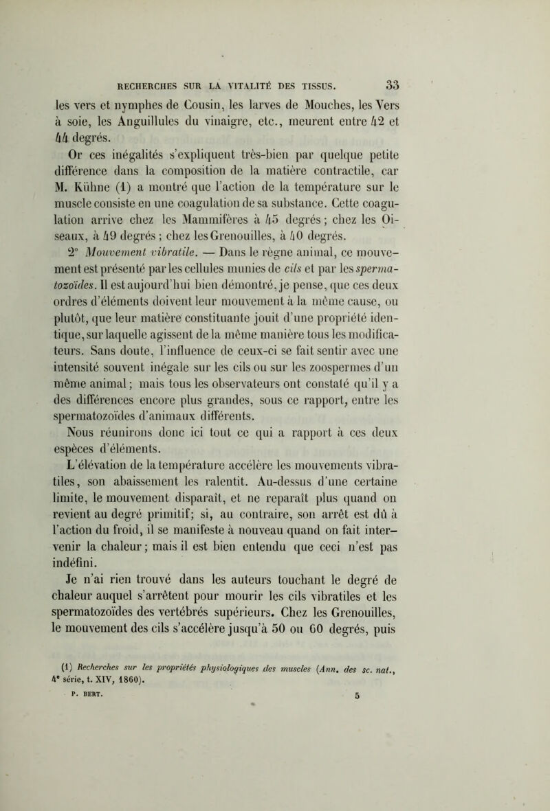 les vers et nymphes de Cousin, les larves de Mouches, les Vers à soie, les Anguillules du vinaigre, etc., meurent entre 42 et 44 degrés. Or ces inégalités s’expliquent très-bien par quelque petite différence dans la composition de la matière contractile, car M. Kuhne (1) a montré que l’action de la température sur le muscle consiste en une coagulation de sa substance. Cette coagu- lation arrive chez les Mammifères à 45 degrés ; chez les Oi- seaux, à 49 degrés ; chez les Grenouilles, à h 0 degrés. 2° Mouvement vibratile. — Dans le règne animal, ce mouve- ment est présenté par les cellules munies de cils et par les sperma- tozoïdes. 11 est aujourd’hui bien démontré, je pense, que ces deux ordres d’éléments doivent leur mouvement à la même cause, ou plutôt, que leur matière constituante jouit d’une propriété iden- tique, sur laquelle agissent de la même manière tous les modifica- teurs. Sans doute, l’influence de ceux-ci se fait sentir avec une intensité souvent inégale sur les cils ou sur les zoospermes d’un même animal ; mais tous les observateurs ont constaté qu'il y a des différences encore plus grandes, sous ce rapport, entre les spermatozoïdes d’animaux différents. Nous réunirons donc ici tout ce qui a rapport à ces deux espèces d’éléments. L’élévation de la température accélère les mouvements vibra- tiles, son abaissement les ralentit. Au-dessus d’une certaine limite, le mouvement disparaît, et ne reparaît plus quand on revient au degré primitif; si, au contraire, son arrêt est dû à l’action du froid, il se manifeste à nouveau quand on fait inter- venir la chaleur ; mais il est bien entendu que ceci n’est pas indéfini. Je n’ai rien trouvé dans les auteurs touchant le degré de chaleur auquel s’arrêtent pour mourir les cils vibratiles et les spermatozoïdes des vertébrés supérieurs. Chez les Grenouilles, le mouvement des cils s’accélère jusqu a 50 ou GO degrés, puis (1) Recherches sur les propriétés physiologiques des muscles (Ann. des $c. nat., 4* série, t. XIV, 1860). P. BERT. 5