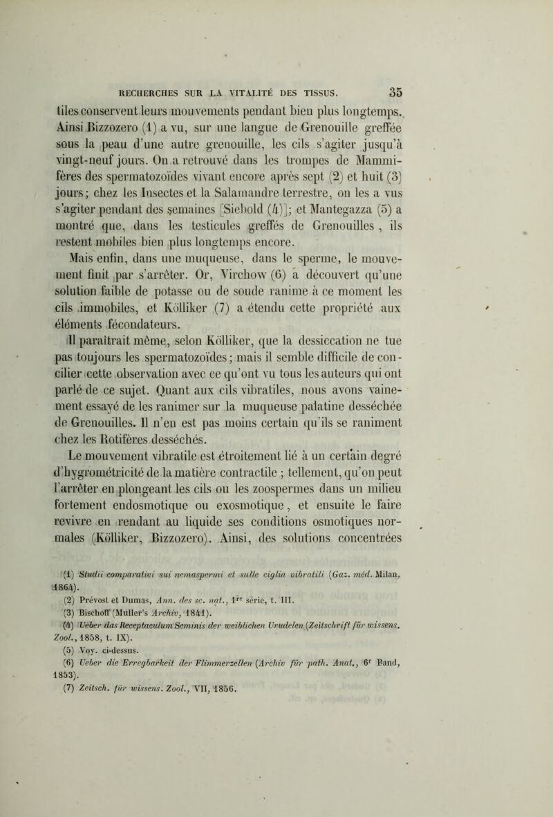 tilesconservent leurs mouvements pendant bien plus longtemps. Ainsi Bizzozero (1) a vu, sur une langue de Grenouille greffée sous la peau d’une autre grenouille, les cils s’agiter jusqu’à vingt-neuf jours. On a retrouvé dans les trompes de Mammi- fères des spermatozoïdes vivant encore après sept (2) et huit (3) jours; chez les Insectes et la Salamandre terrestre, on les a vus s’agiter pendant des semaines [Siebold (à)]; et Mantegazza (5) a montré que, dans les testicules greffés de Grenouilles , ils restent mobiles bien plus longtemps encore. Mais enfin, dans une muqueuse, dans le sperme, le mouve- ment finit par s’arrêter. Or, Virchow (6) a découvert qu’une solution faible de potasse ou de soude ranime à ce moment les cils immobiles, et Kolliker (7) a étendu cette propriété aux éléments fécondateurs. 11 paraîtrait même, selon Kolliker, que la dessiccation ne tue pas toujours les spermatozoïdes; mais il semble difficile de con- cilier cette observation avec ce qu’ont vu tous les auteurs qui ont parlé de ce sujet. Quant aux cils vibratiles, nous avons vaine- ment essayé de les ranimer sur la muqueuse palatine desséchée de Grenouilles. Il n’en est pas moins certain qu’ils se raniment chez les Rotifères desséchés. Le mouvement vibratile est étroitement lié à un certain degré d’hygrométricité de la matière contractile ; tellement, qu’on peut l'arrêter en plongeant les cils ou les zoospermes dans un milieu fortement endosmotique ou exosmotique, et ensuite le faire revivre en rendant au liquide ses conditions osmotiques nor- males (Kolliker, Bizzozero). Ainsi, des solutions concentrées (1) Studii comparativi sui nemaspermi et salle ciglia uibratili (Gaz. méd. Milan, 1864). (2) Prévost et Dumas, Ann. des sc. nat., l*e série, t. III. (3) Bisehoff (Muller’s Archiv, 1841). (4) Ueber das Receptaeulum Seminis der weiblichen Urudelen (Zeitschrift fur vnssens. Zool., 1858, t. IX). (5) Voy. ci-dessus. (6) Ueber die Erregbarkeit der Flimmerzellen (Archiv für path. Anal., 6r Band, 1853). (7) Zeitsch. für wissens. Zool., VII, 185G.