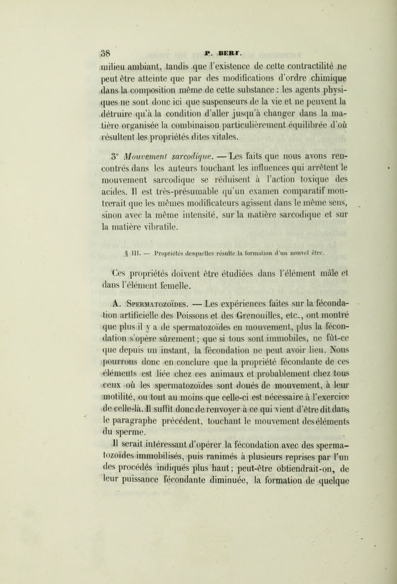 milieu ambiant, tandis que l’existence de cette contractilité ne peut être atteinte que par des modifications d’ordre chimique dans la composition même de cette substance : les agents physi- ques ne sont donc ici que suspenseurs de la vie et ne peuvent la détruire qu!àla condition d’aller jusqu’à changer dans la ma- tière organisée la combinaison particulièrement équilibrée d’où résultent les propriétés dites vitales. 3° Mouvement sarcodique. — Les faits que nous avons ren- contrés dans les auteurs touchant les influences qui arrêtent le mouvement sarcodique se réduisent à l’action toxique des acides. 11 est très-présumable qu’un examen comparatif mon- trerait que les mêmes modificateurs agissent dans le même sens, sinon avec la même intensité, sur la matière sarcodique et sur la matière vibrâtile. § III. — Propriétés desquelles résulte la formation d’un nouvel être. Ces propriétés doivent être étudiées dans l’élément mâle et dans l’élément femelle. A. Spermatozoïdes. — Les expériences faites sur la féconda- tion artificielle des Poissons et des Grenouilles, etc., ont montré que plus il y a de spermatozoïdes en mouvement, plus la fécon- dation s’opère sûrement ; que si tous sont immobiles, ne fût-ce (pie depuis un instant, la fécondation ne peut avoir lieu. Nous pourrons donc en conclure que la propriété fécondante de ces éléments est liée chez ces animaux et probablement chez tous ceux où les spermatozoïdes sont doués de mouvement, à leur motilité, ou tout au moins que celle-ci est nécessaire à l’exercice de celle-là. 11 suffit donc de renvoyer à ce qui vient d’être dit dans le paragraphe précédent, touchant le mouvement des éléments du sperme. Il serait intéressant d’opérer la fécondation avec des sperma- tozoïdes immobilisés, puis ranimés à plusieurs reprises par l’un des procédés indiqués plus haut ; peut-être obtiendrait-on, de leur puissance fécondante diminuée, la formation de quelque