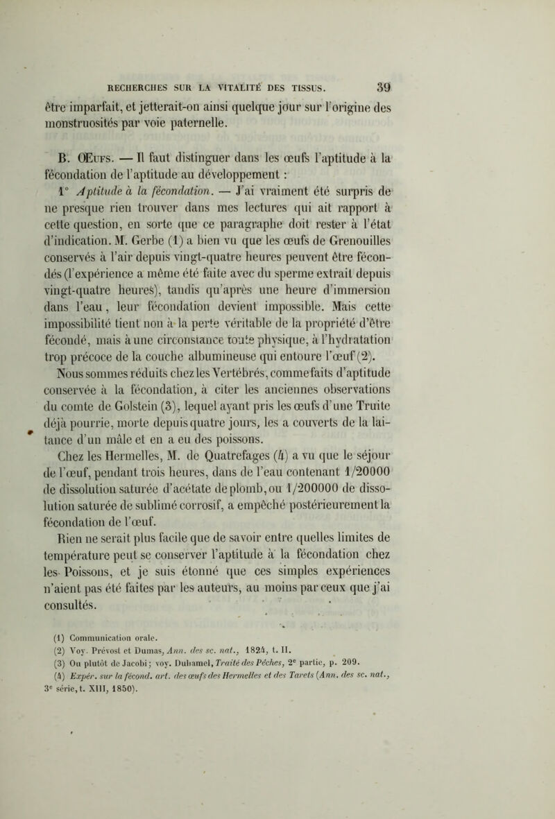 être imparfait, et jetterait-on ainsi quelque jour sur l'origine des monstruosités par voie paternelle. B. OEufs. — Il faut distinguer dans les œufs l’aptitude à la fécondation de l’aptitude au développement : 1° Aptitude à la fécondation. — J’ai vraiment été surpris de ne presque rien trouver dans mes lectures qui ait rapport à cette question, en sorte que ce paragraphe doit rester à l’état d’indication. M. Gerbe (1) a bien vu que les œufs de Grenouilles conservés à l’air depuis vingt-quatre heures peuvent être fécon- dés (F expérience a même été faite avec du sperme extrait depuis vingt-quatre heures), tandis qu’après une heure d’immersion dans l’eau, leur fécondation devient impossible. Mais cette impossibilité tient non à la perte véritable de la propriété d’être fécondé, mais aune circonstance toute physique, à l’hydratation trop précoce de la couche albumineuse qui entoure l’œuf (2). Nous sommes réduits chez les Vertébrés, comme faits d’aptitude conservée à la fécondation, à citer les anciennes observations du comte de Golstein (3), lequel ayant pris les œufs d’une Truite déjà pourrie, morte depuis quatre jours, les a couverts de la lai- tance d’un mâle et en a eu des poissons. Chez les Hermelles, M. de Quatrefages (h) a vu que le séjour de l’œuf, pendant trois heures, dans de l’eau contenant 1/20000 de dissolution saturée d’acétate de plomb, ou 1/200000 de disso- lution saturée de sublimé corrosif, a empêché postérieurement la fécondation de l’œuf. Rien ne serait plus facile que de savoir entre quelles limites de température peut se conserver l’aptitude à la fécondation chez les Poissons, et je suis étonné que ces simples expériences n’aient pas été faites par le9 auteurs, au moins par ceux que j’ai consultés. (1) Communication orale. (2) Voy. Prévost et Dumas, Ann. des sc. nat., 1824, t. II. (3) Ou plutôt dcJacobi; voy. Duhamel, Truité des Pèches, 2e partie, p. 209. (4) Expér. sur la fécond, art. des œufs des Hermelles et des Tarets {Ann. des sc. nat.,