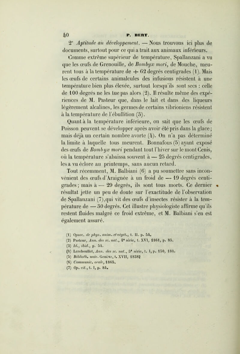2° Aptitude au développement. — Nous trouvons ici plus de documents, surtout pour ce qui a trait aux animaux inférieurs. Comme extrême supérieur de température, Spallanzani a vu que les œufs de Grenouille, de Bombyx mori, de Mouche, meu- rent tous à la température de + G2 degrés centigrades (1). Mais les œufs de certains animalcules des infusions résistent à une température bien plus élevée, surtout lorsqu’ils sont secs : celle de 100 degrés ne les lue pas alors (2). Il résulte même des expé- riences de M. Pasteur que, dans le lait et dans des liqueurs légèrement alcalines, les germes de certains vibrioniens résistent à la température de l’ébullition (3). Quant à la température inférieure, on sait que les œufs de Poisson peuvent se développer après avoir été pris dans la glace; mais déjà un certain nombre avorte (à). On n’a pas déterminé la limite à laquelle tous meurent. Bonnafous (5) ayant exposé des œufs de Bombyx mori pendant tout l’hiver sur le mont Cenis, où la température s’abaissa souvent à — 25 degrés centigrades, les a vu éclore au printemps, sans aucun retard. Tout récemment, M. Balbiani (6) a pu soumettre sans incon- vénient des œufs d’Àraignée à un froid de — 19 degrés centi- grades ; mais à — 29 degrés, ils sont tous morts. Ce dernier résultat jette un peu de doute sur l’exactitude de l’observation de Spallanzani (7),qui vit des œufs d’insectes résister à la tem- pérature de — 30 degrés. Cet illustre physiologiste affirme qu’ils restent fluides malgré ce froid extrême, et M. Balbiani s’en est également assuré. (1) Opusc. de phys. anim. et végét., t. II. p. 54. (2) Pasteur, Ann. des se. nat., 4e série, t. XVI, 1861, p. 85, (3) Id., ibid., p. 54. (4) Lereboullet, Ann. des se. nat., 5* série, t. I, p. 150, 184. (5) Biblioth. univ. Genève, t. XVII, 18382 (6) Communie, orale, 1865. (7) Op. cit., t. I, p. 84.