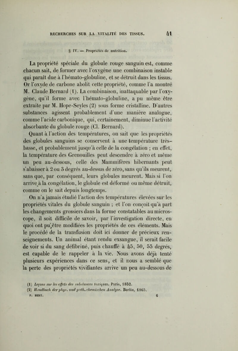§ IV. — Propriétés de nutrition. La propriété spéciale du globule rouge sanguin est, comme chacun sait, de former avec l'oxygène une combinaison instable qui paraît due à l’hémato-globuline, et se détruit dans les tissus. Or l’oxyde de carbone abolit cette propriété, comme l’a montré M. Claude Bernard (1). La combinaison, inattaquable par l’oxy- gène, qu’il forme avec l’hémato-globuline, a pu même être extraite par M. Ilope-Seyles (2) sous forme cristalline. D'autres substances agissent probablement d’une manière analogue, comme l’acide carbonique, qui, certainement, diminue l’activité absorbante du globule rouge (Cl. Bernard). Quant à l’action des températures, ou sait que les propriétés des globules sanguins se conservent à une température très- basse, et probablement jusqu’à celle de la congélation ; en effet, la température des Grenouilles peut descendre à zéro et même un peu au-dessous, celle des Mammifères hibernants peut s’abaisser à 2 ou 3 degrés au-dessus de zéro, sans qu’ils meurent, sans que, par conséquent, leurs globules meurent. Mais si l’on arrivera la congélation, le globule est déformé ou même détruit, comme on le sait depuis longtemps. On n’a jamais étudié l’action des températures élevées sur les propriétés vitales du globule sanguin ; et l’on conçoit qu’à part les changements grossiers dans la forme constatables au micros- cope, il soit difficile de savoir, par l’investigation directe, en quoi ont pu'être modifiées les propriétés de ces éléments. Mais le procédé de la transfusion doit ici donner de précieux ren- seignements. Un animal étant rendu exsangue, il serait facile de voir si du sang défibriné, puis chauffé à 45, 50, 55 degrés, est capable de le rappeler à la vie. Nous avons déjà tenté plusieurs expériences dans ce sens, et il nous a semblé que la perte des propriétés vivifiantes arrive un peu au-dessous de (1) Leçons sur les effets des substances toxiques. Paris, 1852. (2) Hjndbuch der phys. und pitli.chemischen Analyse. Berlin, 1865. p. BERT. 6