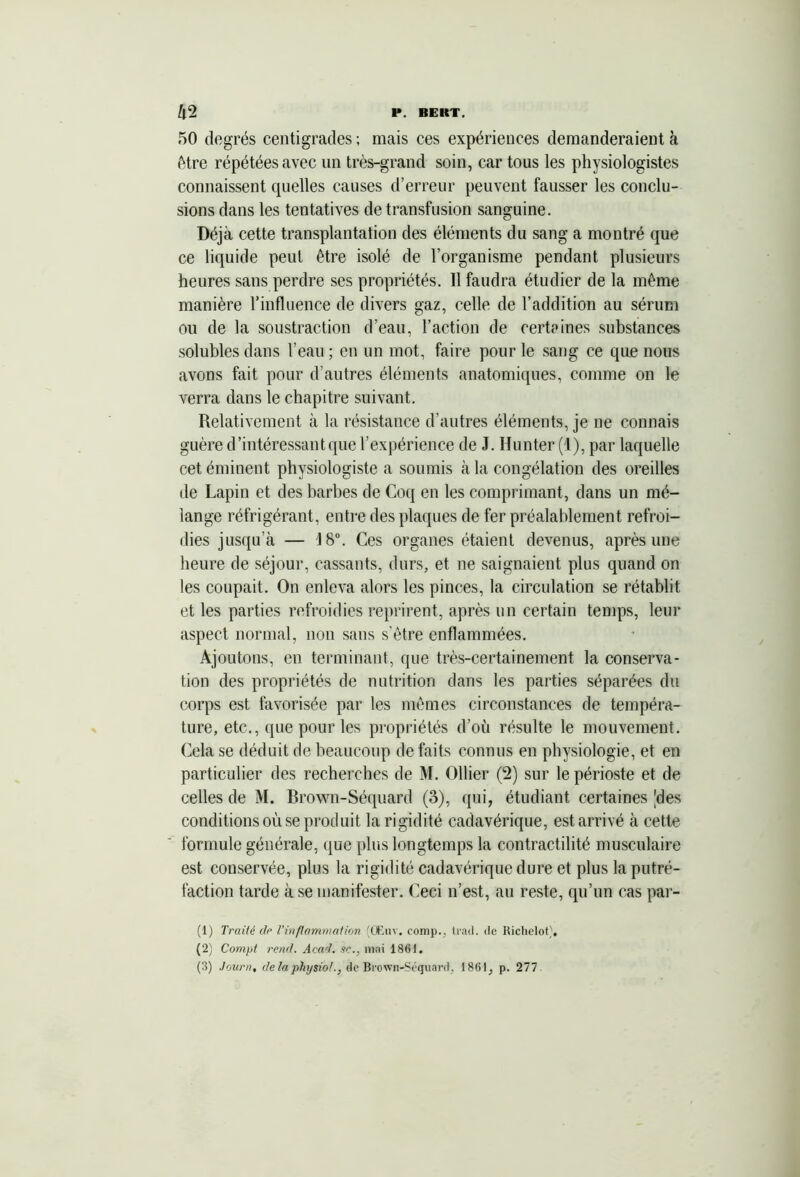 50 degrés centigrades ; mais ces expériences demanderaient à être répétées avec un très-grand soin, car tous les physiologistes connaissent cpielles causes d’erreur peuvent fausser les conclu- sions dans les tentatives de transfusion sanguine. Déjà cette transplantation des éléments du sang a montré que ce liquide peut être isolé de l’organisme pendant plusieurs heures sans perdre ses propriétés. Il faudra étudier de la même manière l’influence de divers gaz, celle de l’addition au sérum ou de la soustraction d’eau, Faction de certaines substances solubles dans l'eau; en un mot, faire pour le sang ce que nous avons fait pour d’autres éléments anatomiques, comme on le verra dans le chapitre suivant. Relativement à la résistance d’autres éléments, je ne connais guère d’intéressant que l’expérience de J. Hunter (1), par laquelle cet éminent physiologiste a soumis à la congélation des oreilles de Lapin et des barbes de Coq en les comprimant, dans un mé- lange réfrigérant, entre des plaques de fer préalablement refroi- dies jusqu’à — 18°. Ces organes étaient devenus, après une heure de séjour, cassants, durs, et ne saignaient plus quand on les coupait. On enleva alors les pinces, la circulation se rétablit et les parties refroidies reprirent, après un certain temps, leur aspect normal, non sans s’être enflammées. Ajoutons, en terminant, que très-certainement la conserva- tion des propriétés de nutrition dans les parties séparées du corps est favorisée par les mêmes circonstances de tempéra- ture, etc., que pour les propriétés d’où résulte le mouvement. Cela se déduit de beaucoup de faits connus en physiologie, et en particulier des recherches de M. Ollier (2) sur le périoste et de celles de M. Brown-Séquard (3), qui, étudiant certaines [des conditions où se produit la rigidité cadavérique, est arrivé à cette formule générale, que plus longtemps la contractilité musculaire est conservée, plus la rigidité cadavérique dure et plus la putré- faction tarde à se manifester. Ceci n’est, au reste, qu’un cas par- (1) Traité dp l’inflammation (OEuv. comp., trnd. de Richelot), (2) Compt rend. Acad, se., niai 1861.
