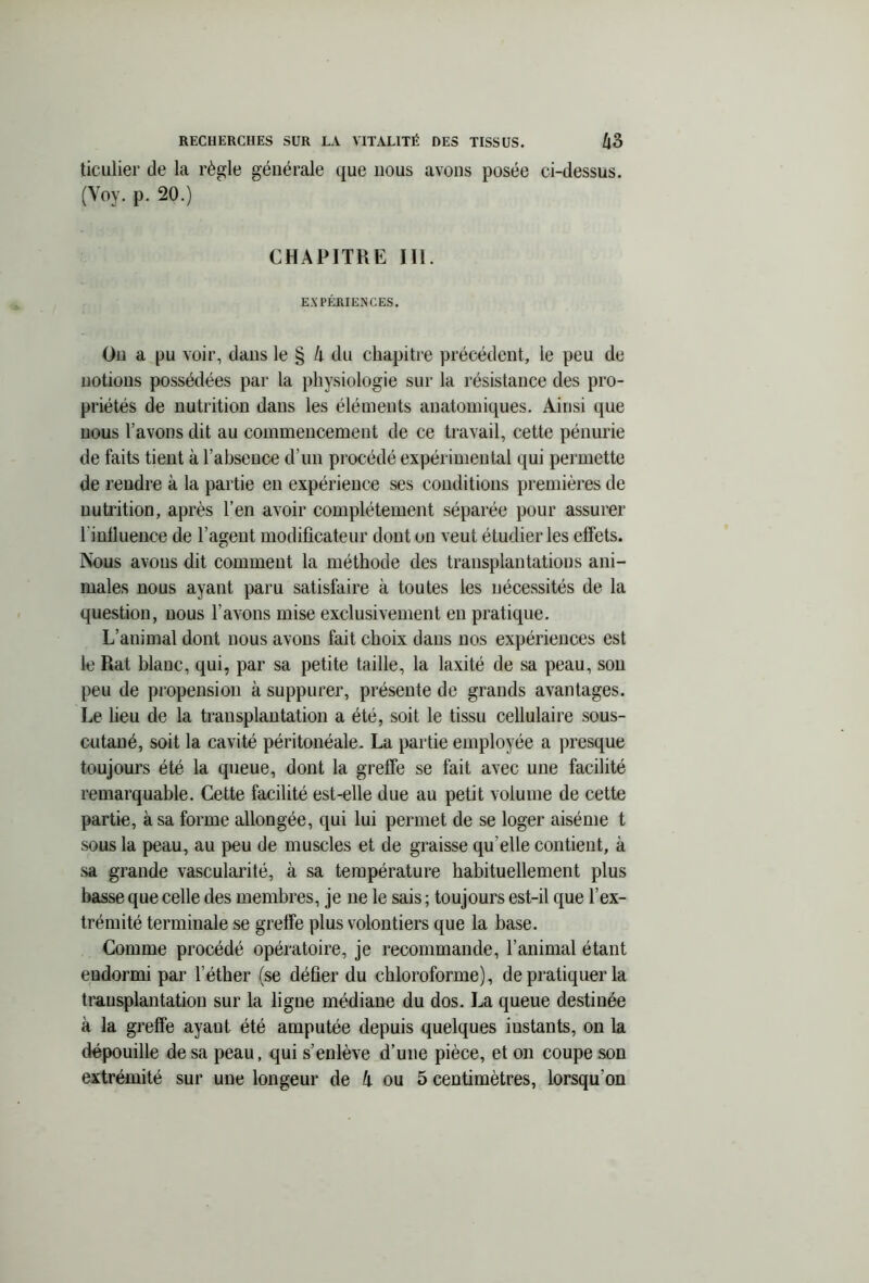 ticulier de la règle générale que nous avons posée ci-dessus. (Yoy. p. 20.) CHAPITRE III. EXPÉRIENCES. On a pu voir, dans le § li du chapitre précédent, le peu de notions possédées par la physiologie sur la résistance des pro- priétés de nutrition dans les éléments anatomiques. Ainsi que nous l’avons dit au commencement de ce travail, cette pénurie de faits tient à l’absence d’un procédé expérimental qui permette de rendre à la partie en expérience ses conditions premières de nutrition, après l’en avoir complètement séparée pour assurer riulluence de l’agent modificateur dont on veut étudier les effets. Nous avons dit comment la méthode des transplantations ani- males nous ayant paru satisfaire à toutes les nécessités de la question, nous l’avons mise exclusivement en pratique. L’animal dont nous avons fait choix dans nos expériences est le Rat blanc, qui, par sa petite taille, la laxité de sa peau, son peu de propension à suppurer, présente de grands avantages. Le heu de la transplantation a été, soit le tissu cellulaire sous- cutané, soit la cavité péritonéale. La partie employée a presque toujours été la queue, dont la greffe se fait avec une facilité remarquable. Cette facilité est-elle due au petit volume de cette partie, à sa forme allongée, qui lui permet de se loger aiséme t sous la peau, au peu de muscles et de graisse qu elle contient, à sa grande vascularité, à sa température habituellement plus basse que celle des membres, je 11e le sais ; toujours est-il que l’ex- trémité terminale se greffe plus volontiers que la base. Comme procédé opératoire, je recommande, l’animal étant endormi par l’éther (se défier du chloroforme), de pratiquer la transplantation sur la ligne médiane du dos. La queue destinée à la greffe ayant été amputée depuis quelques instants, on la dépouille de sa peau, qui s’enlève d’une pièce, et on coupe son extrémité sur une longeur de k ou 5 centimètres, lorsqu'on