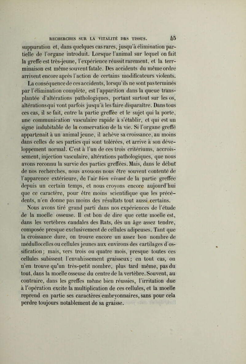 suppuration et, clans quelques cas rares, jusqu’à élimination par- tielle de l’organe introduit. Lorsque l’animal sur lequel on fait la greffe est très-jeune, l’expérience réussit rarement, et la ter- minaison est même souvent fatale. Des accidents du même ordre arrivent encore après l'action de certains modificateurs violents. La conséquence de ces accidents, lorsqu’ils 11e sont pas terminés par l’élimination complète, est l’apparition dans la queue trans- plantée d’altérations pathologiques, portant surtout sur les os, altérations qui vont parfois jusqu’à les faire disparaître. Dans tous ces cas, il se fait, entre la partie greffée et le sujet qui la porte, une communication vasculaire rapide à s’établir, et qui est un signe indubitable de la conservation de la vie. Si l’organe greffé appartenait à un animal jeune, il achève sa croissance, au moins dans celles de ses parties qui sont tolérées, et arrive à son déve- loppement normal. C’est à l’un de ces trois critériums, accrois- sement, injection vasculaire, altérations pathologiques, que nous avons reconnu la survie des parties greffées. Mais, dans le début de nos recherches, nous avouons nous être souvent contenté de l’apparence extérieure, de l’air bien vivant de la partie greffée depuis un certain temps, et nous croyons encore aujourd’hui que ce caractère, pour être moins scientifique que les précé- dents, n’en donne pas moins des résultats tout aussi certains. Nous avons tiré grand parti dans nos expériences de l’étude de la moelle osseuse. Il est bon de dire que cette moelle est, dans les vertèbres caudales des Rats, dès un âge assez tendre, composée presque exclusivement de cellules adipeuses. Tant que la croissance dure, on trouve encore un assez bon nombre de médullocelles ou cellules jeunes aux environs des cartilages d’os- sification ; mais, vers trois ou quatre mois, presque toutes ces cellules subissent l’envahissement graisseux; en tout cas, on n’en trouve qu’un très-petit nombre, plus tard même, pas du tout, dans la moelle osseuse du centre de la vertèbre. Souvent, au contraire, dans les greffes même bien réussies, l’irritation due à l’opération excite la multiplication de ces cellules, et la moelle reprend en partie ses caractères embryonnaires, sans pour cela perdre toujours notablement de sa graisse.