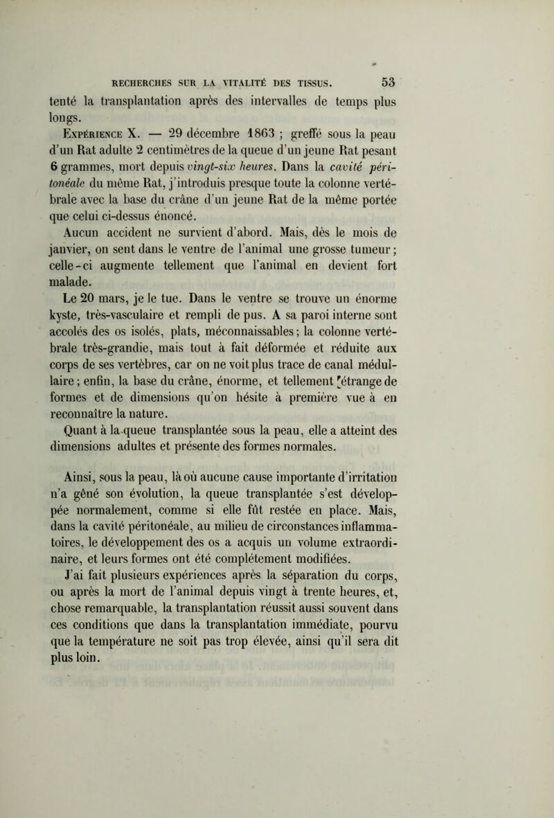 tenté la transplantation après des intervalles de temps plus longs. Expérience X. — 29 décembre 1863 ; greffé sous la peau d’un Rat adulte 2 centimètres de la queue d’un jeune Rat pesant 6 grammes, mort depuis vingt-six heures. Dans la cavité péri- tonéale du même Rat, j’introduis presque toute la colonne verté- brale avec la base du crâne d’un jeune Rat de la même portée que celui ci-dessus énoncé. Aucun accident ne survient d’abord. Mais, dès le mois de janvier, on sent dans le ventre de l’animal une grosse tumeur ; celle-ci augmente tellement que l’animal en devient fort malade. Le 20 mars, je le tue. Dans le ventre se trouve un énorme kyste, très-vasculaire et rempli de pus. A sa paroi interne sont accolés des os isolés, plats, méconnaissables; la colonne verté- brale très-grandie, mais tout à fait déformée et réduite aux corps de ses vertèbres, car on ne voit plus trace de canal médul- laire ; enfin, la base du crâne, énorme, et tellement 'étrange de formes et de dimensions qu’on hésite à première vue à en reconnaître la nature. Quant à la-queue transplantée sous la peau, elle a atteint des dimensions adultes et présente des formes normales. Ainsi, sous la peau, là où aucune cause importante d’irritation n’a gêné son évolution, la queue transplantée s’est dévelop- pée normalement, comme si elle fut restée en place. Mais, dans la cavité péritonéale, au milieu de circonstances inflamma- toires, le développement des os a acquis un volume extraordi- naire, et leurs formes ont été complètement modifiées. J’ai fait plusieurs expériences après la séparation du corps, ou après la mort de l’animal depuis vingt à trente heures, et, chose remarquable, la transplantation réussit aussi souvent dans ces conditions que dans la transplantation immédiate, pourvu que la température ne soit pas trop élevée, ainsi qu’il sera dit plus loin.