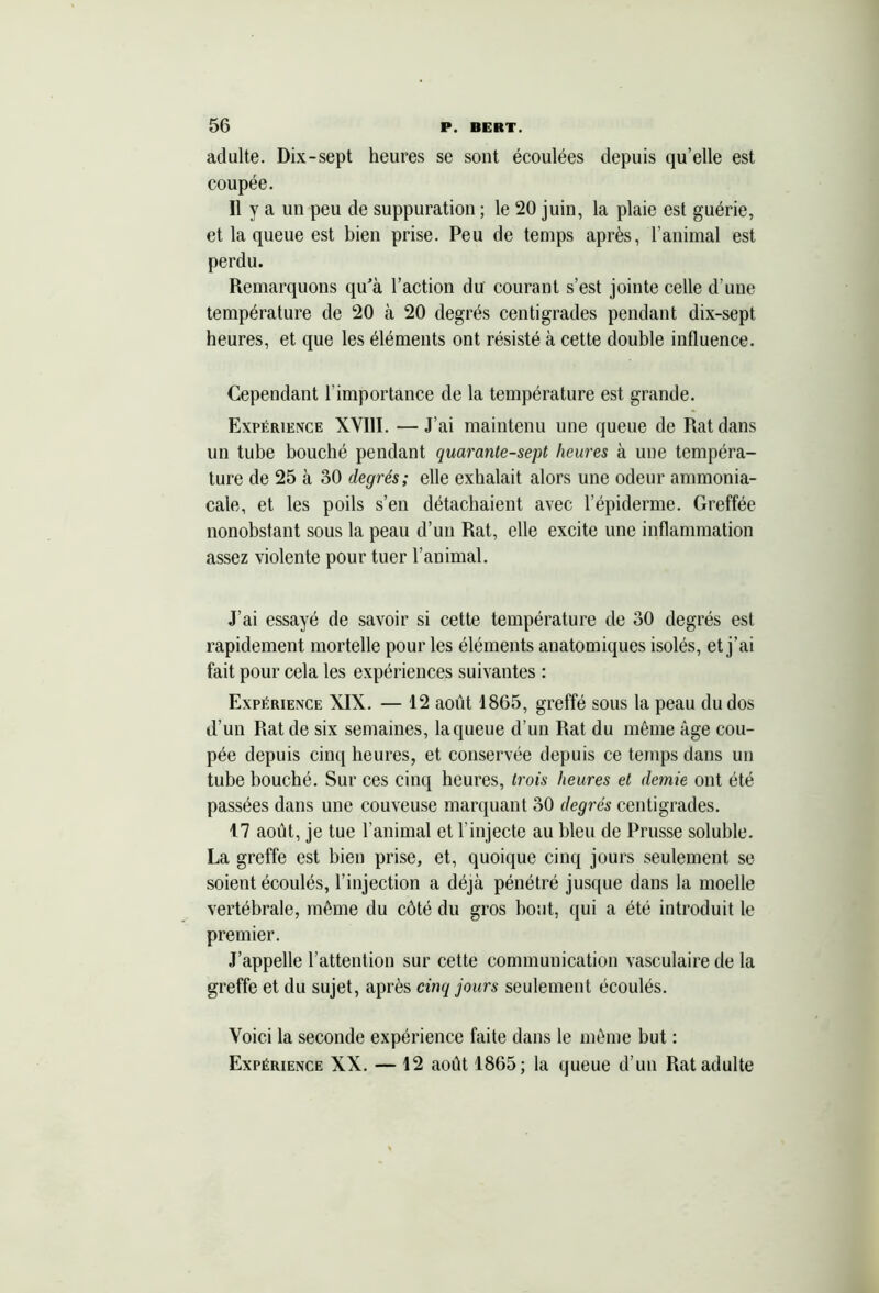 adulte. Dix-sept heures se sont écoulées depuis qu’elle est coupée. Il y a un peu de suppuration ; le 20 juin, la plaie est guérie, et la queue est bien prise. Peu de temps après, l’animal est perdu. Remarquons qu’à l’action du courant s’est jointe celle d’une température de 20 à 20 degrés centigrades pendant dix-sept heures, et que les éléments ont résisté à cette double influence. Cependant l'importance de la température est grande. Expérience XVIII. —J’ai maintenu une queue de Rat dans un tube bouché pendant quarante-sept heures à une tempéra- ture de 25 à 30 degrés; elle exhalait alors une odeur ammonia- cale, et les poils s’en détachaient avec l’épiderme. Greffée nonobstant sous la peau d’un Rat, elle excite une inflammation assez violente pour tuer l’animal. J'ai essayé de savoir si cette température de 30 degrés est rapidement mortelle pour les éléments anatomiques isolés, et j’ai fait pour cela les expériences suivantes : Expérience XIX. — 12 août 1865, greffé sous la peau du dos d’un Rat de six semaines, la queue d’un Rat du même âge cou- pée depuis cinq heures, et conservée depuis ce temps dans un tube bouché. Sur ces cinq heures, trois heures et demie ont été passées dans une couveuse marquant 30 degrés centigrades. 17 août, je tue l’animal et l'injecte au bleu de Prusse soluble. La greffe est bien prise, et, quoique cinq jours seulement se soient écoulés, l’injection a déjà pénétré jusque dans la moelle vertébrale, même du côté du gros bout, qui a été introduit le premier. J’appelle l’attention sur cette communication vasculaire de la greffe et du sujet, après cinq jours seulement écoulés. Voici la seconde expérience faite dans le même but : Expérience XX. — 12 août 1865; la queue d’un Rat adulte