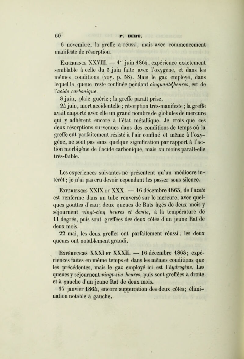 6 novembre, la greffe a réussi, mais avec commencement manifeste de résorption. Expérience XXVIII. — 1er juin 186û, expérience exactement semblable à celle du 8 juin faite avec l’oxygène, et dans les mêmes conditions (voy. p. 58). Mais le gaz employé, dans lequel la queue reste confinée pendant cinquante\heures, est de Y acide carbonique. 8 juin, plaie guérie ; la greffe paraît prise. 2b juin, mort accidentelle ; résorption très-manifeste ; la greffe avait emporté avec elle un grand nombre de globules de mercure qui y adhèrent encore à l’état métallique. Je crois que ces deux résorptions survenues dans des conditions de temps où la greffe eût parfaitement résisté à l’air confiné et même à l’oxy- gène, ne sont pas sans quelque signification par rapport à l’ac- tion morbigène de l’acide carbonique, mais au moins paraît-elle très-faible. Les expériences suivantes ne présentent qu’un médiocre in- térêt ; je n’ai pas cru devoir cependant les passer sous silence. Expériences XXIX et XXX. — 16 décembre 1863, de Y azote est renfermé dans un tube renversé sur le mercure, avec quel- ques gouttes d’eau ; deux queues de Rats âgés de deux mois y séjournent vingt-cinq heures et demie, à la température de 11 degrés, puis sont greffées des deux côtés d’un jeune Rat de deux mois. 22 mai, les deux greffes ont parfaitement réussi; les deux queues ont notablement grandi. Expériences XXXI et XXXII. — 16 décembre 1863; expé- riences faites en même temps et dans les mêmes conditions que les précédentes, mais le gaz employé ici est Yhydrogène. Les queues y séjournent vingt-six heures, puis sont greffées à droite et à gauche d’un jeune Rat de deux mois. 17 janvier 186û, encore suppuration des deux côtés; élimi- nation notable à gauche.