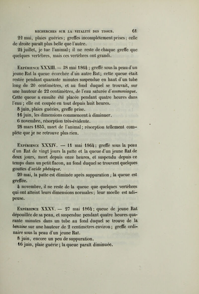 2*2 mai, plaies guéries; greffes incomplètement prises ; celle de droite paraît plus belle que l’autre. 24 juillet, je tue l’animal; il ne reste de chaque greffe que quelques vertèbres, mais ces vertèbres ont grandi. Expérience XXXIII. — 28 mai 1864 ; greffé sous la peau d’un jeune Rat la queue écorchée d’un autre Rat; cette queue était restée pendant quarante minutes suspendue en haut d’un tube long de 20 centimètres, et au fond duquel se trouvait, sur une hauteur de 22 centimètres, de l’eau saturée d'ammoniaque. Cette queue a ensuite été placée pendant quatre heures dans l’eau ; elle est coupée en tout depuis huit heures. 8 juin, plaies guéries, greffe prise. 16 juin, les dimensions commencent à diminuer. 6 novembre, résorption très-évidente. 28 mars 1855, mort de l’animal ; résorption tellement com- plète que je ne retrouve plus rien. Expérience XXXIY. — 11 mai 1864; greffé sous la peau d’un Rat de vingt jours la patte et la queue d’un jeune Rat de deux jours, mort depuis onze heures, et suspendu depuis ce temps dans un petit flacon, au fond duquel se trouvent quelques gouttes d’acide phénique. 20 mai, la patte est éliminée après suppuration , la queue est greffée. 4 novembre, il ne reste de la queue que quelques vertèbres qui ont atteint leurs dimensions normales ; leur moelle est adi- peuse. Expérience XXXY. — 27 mai 1864; queue de jeune Rat dépouillée de sa peau, et suspendue pendant quatre heures qua- rante minutes dans un tube au fond duquel se trouve de la benzine sur une hauteur de 2 centimètres environ ; greffe ordi- naire sous la peau d’un jeune Rat. 8 juin, encore un peu de suppuration. 16 juin, plaie guérie ; la queue paraît diminuée.