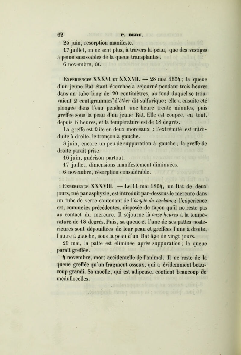 25 juin, résorption manifeste. 17 juillet, on ne sent plus, à travers la peau, que des vestiges à peine saisissables de la queue transplantée. 6 novembre, id. Expériences XXXVI et XXXVII. — 28 mai 186â ; la queue d’un jeune Rat étant écorchée a séjourné pendant trois heures dans un tube long de 20 centimètres, au fond duquel se trou- vaient 2 centigrammes'd'éther dit sulfurique; elle a ensuite été plongée dans l’eau pendant une heure trente minutes, puis greffée sous la peau d’un jeune Rat. Elle est coupée, en tout, depuis 8 heures, et la température est de 18 degrés. La greffe est faite en deux morceaux : l’extrémité est intro- duite à droite, le tronçon à gauche. 8 juin, encore un peu de suppuration à gauche; la greffe de droite paraît prise. 16 juin, guérison partout. 17 juillet, dimensions manifestement diminuées. 6 novembre, résorption considérable. Expérience XXXVIII. — Le 11 mai 186/i, un Rat de deux jours, tué par asphyxie, est introduit par-dessous le mercure dans un tube de verre contenant de l'oxyde de carbone; l’expérience est, comme les précédentes, disposée de façon qu ’il ne reste pas au contact du mercure. Il séjourne là onze heures à la tempé- rature de 18 degrés. Puis, sa queue et l’une de ses pattes posté- rieures sont dépouillées de leur peau et greffées l’une à droite, l’autre à gauche, sous la peau d’un Rat âgé de vingt jours. 20 mai, la patte est éliminée après suppuration; la queue parait greffée. h novembre, mort accidentelle de l’animal. Il ne reste de la queue greffée qu’un fragment osseux, qui a évidemment beau- coup grandi. Sa moelle, qui est adipeuse, contient beaucoup de médullocelles.