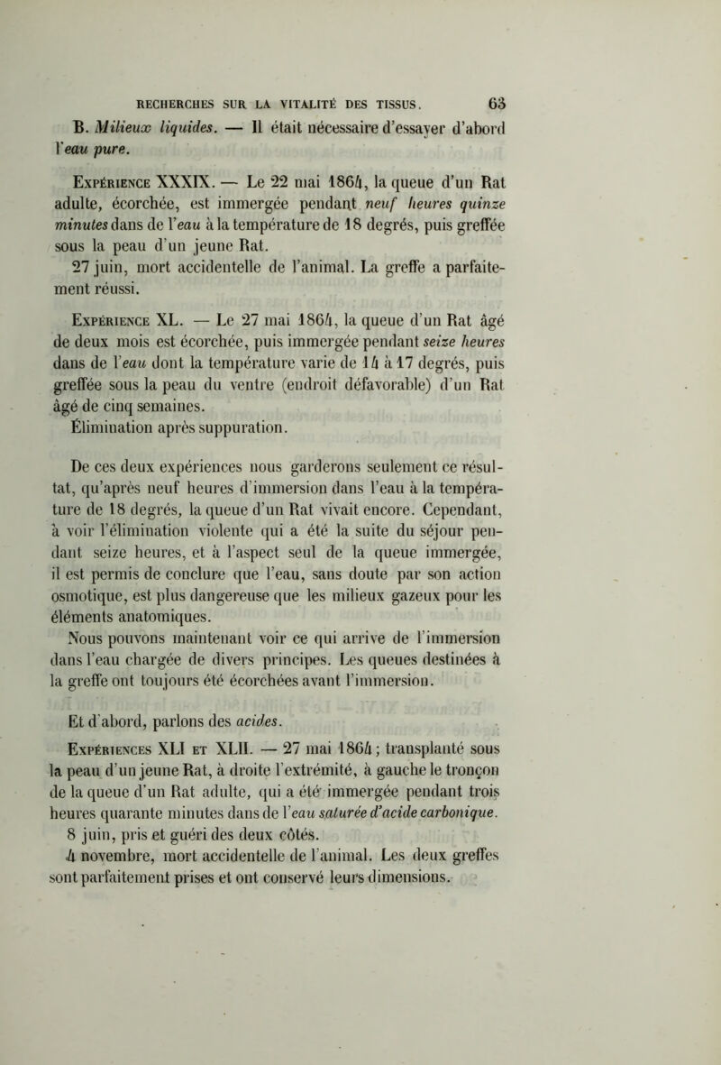 B. Milieux liquides. — Il était nécessaire d’essayer d’abord Veau pure. Expérience XXXIX. — Le 22 mai 1864, la queue d’un Rat adulte, écorchée, est immergée pendant neuf heures quinze minutes dans de l’eau à la température de 18 degrés, puis greffée sous la peau d’un jeune Rat. 27 juin, mort accidentelle de l’animal. La greffe a parfaite- ment réussi. Expérience XL. — Le 27 mai 1864, la queue d’un Rat âgé de deux mois est écorchée, puis immergée pendant seize heures dans de Veau dont la température varie de 14 à 17 degrés, puis greffée sous la peau du ventre (endroit défavorable) d’un Rat âgé de cinq semaines. Élimination après suppuration. De ces deux expériences nous garderons seulement ce résul- tat, qu’après neuf heures d’immersion dans l’eau à la tempéra- ture de 18 degrés, la queue d’un Rat vivait encore. Cependant, à voir l’élimination violente qui a été la suite du séjour pen- dant seize heures, et à l’aspect seul de la queue immergée, il est permis de conclure que l’eau, sans doute par son action osmotique, est plus dangereuse que les milieux gazeux pour les éléments anatomiques. Nous pouvons maintenant voir ce qui arrive de l’immersion dans l’eau chargée de divers principes. Les queues destinées à la greffe ont toujours été écorchées avant l’immersion. Et d’abord, parlons des acides. Expériences XLI et XLII. — 27 mai 1864; transplanté sous la peau d’un jeune Rat, à droite l’extrémité, à gauche le tronçon de laqueue d’un Rat adulte, qui a été immergée pendant trois heures quarante minutes dans de Veau saturée d’acide carbonique. 8 juin, pris et guéri des deux côtés. à novembre, mort accidentelle de l’animal. Les deux greffes sont parfaitement prises et ont conservé leurs dimensions.