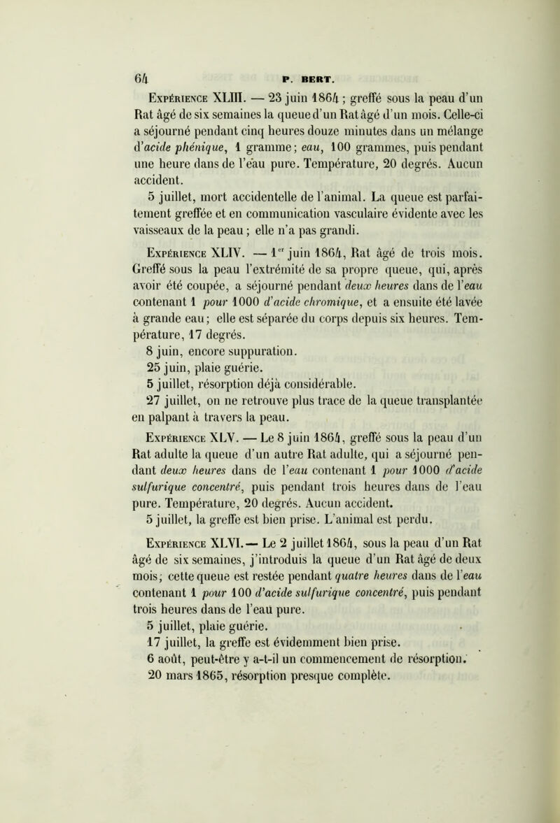 Expérience XLIII. — 23 juin 1864 ; greffé sous la peau d’un Rat âgé de six semaines la queue d’un Rat âgé d’un mois. Celle-ci a séjourné pendant cinq heures douze minutes dans un mélange d’acide pliénique, 1 gramme; eau, 100 grammes, puis pendant une heure dans de l’eau pure. Température, 20 degrés. Aucun accident. 5 juillet, mort accidentelle de l’animal. La queue est parfai- tement greffée et en communication vasculaire évidente avec les vaisseaux de la peau ; elle n’a pas grandi. Expérience XLIY. —1er juin 1864, Rat âgé de trois mois. Greffé sous la peau l’extrémité de sa propre queue, qui, après avoir été coupée, a séjourné pendant deux heures dans de l’eau contenant 1 pour 1000 d’acide chromique, et a ensuite été lavée à grande eau ; elle est séparée du corps depuis six heures. Tem- pérature, 17 degrés. 8 juin, encore suppuration. 25 juin, plaie guérie. 5 juillet, résorption déjà considérable. 27 juillet, on ne retrouve plus trace de la queue transplantée en palpant à travers la peau. Expérience XLY. — Le 8 juin 186â, greffé sous la peau d’un Rat adulte la queue d’un autre Rat adulte, qui a séjourné pen- dant deux heures dans de l’eau contenant 1 pour 1000 d’acide sulfurique concentré, puis pendant trois heures dans de l’eau pure. Température, 20 degrés. Aucun accident. 5 juillet, la greffe est bien prise. L’animal est perdu. Expérience XLYI.— Le 2 juillet 1864, sous la peau d’un Rat âgé de six semaines, j’introduis la queue d’un Rat âgé de deux mois, cette queue est restée pendant quatre heures dans de 1 eau contenant 1 pour 100 d’acide sulfurique concentré, puis pendant trois heures dans de l’eau pure. 5 juillet, plaie guérie. 17 juillet, la greffe est évidemment bien prise. 6 août, peut-être y a-t-il un commencement de résorption. 20 mars 1865, résorption presque complète.