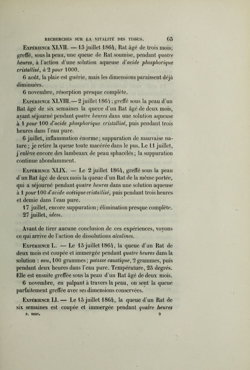 Expérience XLVII. — 13 juillet 1864, Rat âgé de trois mois; greffé, sous la peau, une queue de Rat soumise, pendant quatre heures, à l’action d’une solution aqueuse d'acide phosphorique cristallisé, à 2 pour 1000. 6 août, la plaie est guérie, mais les dimensions paraissent déjà diminuées. 6 novembre, résorption presque complète. Expérience XLV1II.— 2 juillet 1864 ; greffé sous la peau d’un Rat âgé de six semaines la queue d’un Rat âgé de deux mois, ayant séjourné pendant quatre heures dans une solution aqueuse à 1 pour 100 d’acide phosphorique cristallisé, puis pendant trois heures dans l’eau pure. 6 juillet, inflammation énorme; suppuration de mauvaise na- ture ; je retire la queue toute macérée dans le pus. Le 11 juillet, j’enlève encore des lambeaux de peau sphacélés; la suppuration continue abondamment. Expérience XLIX. — Le 2 juillet 1864, greffé sous la peau d’un Rat âgé de deux mois la queue d’un Rat de la même portée, qui a séjourné pendant quatre heures dans une solution aqueuse à 1 pour 100 d’acide acétique cristallisé, puis pendant trois heures et demie dans l’eau pure. 17 juillet, encore suppuration; élimination presque complète. 27 juillet, idem. Avant de tirer aucune conclusion de ces expériences, voyons ce qui arrive de l’action de dissolutions alcalines. Expérience L. — Le 13 juillet 186/1, la queue d’un Rat de deux mois est coupée et immergée pendant quatre heures dans la solution : eau, 100 grammes; potasse caustique, 2 grammes, puis pendant deux heures dans l’eau pure. Température, 23 degrés. Elle est ensuite greffée sous la peau d’un Rat âgé de deux mois. 6 novembre, en palpant à travers la peau, on sent la queue parfaitement greffée avec ses dimensions conservées. Expérience LI. — Le 13 juillet 1864, la queue d’un Rat de six semaines est coupée et immergée pendant quaire heures P. BERT. 9