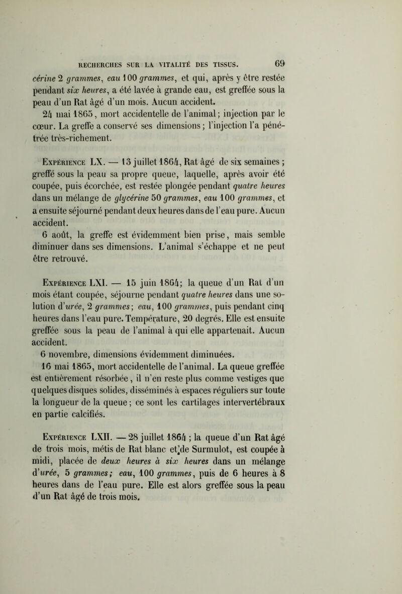 cérine 2 grammes, eau 100 grammes, et qui, après y être restée pendant six heures, a été lavée à grande eau, est greffée sous la peau d’un Rat âgé d’un mois. Aucun accident. 24 mai 1865, mort accidentelle de l’animal; injection par le cœur. La greffe a conservé ses dimensions ; l’injection l’a péné- trée très-richement. Expérience LX. — 13 juillet 1864, Rat âgé de six semaines ; greffé sous la peau sa propre queue, laquelle, après avoir été coupée, puis écorchée, est restée plongée pendant quatre heures dans un mélange de glycérine 50 grammes, eau 100 grammes, et a ensuite séjourné pendant deux heures dans de l’eau pure. Aucun accident. 6 août, la greffe est évidemment bien prise, mais semble diminuer dans ses dimensions. L’animal s’échappe et ne peut être retrouvé. Expérience LXI. — 15 juin 1864; la queue d'un Rat d’un mois étant coupée, séjourne pendant quatre heures dans une so- lution dWée, 2 grammes-, eau, 100 grammes, puis pendant cinq heures dans l’eau pure. Température, 20 degrés. Elle est ensuite greffée sous la peau de l’animal à qui elle appartenait. Aucun accident. 6 novembre, dimensions évidemment diminuées. 16 mai 1865, mort accidentelle de l’animal. La queue greffée est entièrement résorbée, il n’en reste plus comme vestiges que quelques disques solides, disséminés à espaces réguliers sur toute la longueur de la queue ; ce sont les cartilages intervertébraux en partie calcifiés. Expérience LXIL —28 juillet 1864 ; la queue d’un Rat âgé de trois mois, métis de Rat blanc et’de Surmulot, est coupée à midi, placée de deux heures à six heures dans un mélange d’urée, 5 grammes; eau, 100 grammes, puis de 6 heures à 8 heures dans de l’eau pure. Elle est alors greffée sous la peau d’un Rat âgé de trois mois.