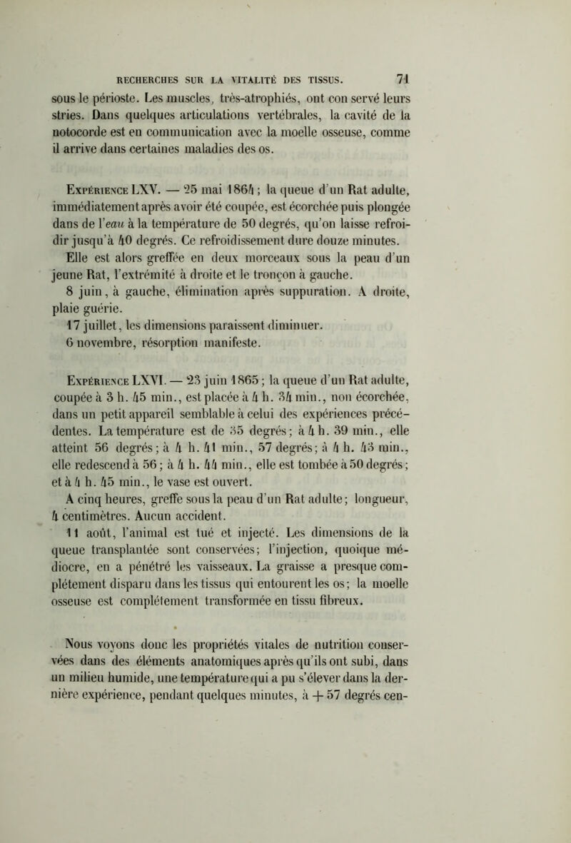 sous le périoste. Les muscles, trés-atrophiés, ont con serve leurs stries. Dans quelques articulations vertébrales, la cavité de la notocorde est en communication avec la moelle osseuse, comme il arrive dans certaines maladies des os. Expérience LXV. — 25 mai 1866 ; la queue d’un Rat adulte, immédiatement après avoir été coupée, est écorchée puis plongée dans de l’eaw à la température de 50 degrés, qu’on laisse refroi- dir jusqu’à 40 degrés. Ce refroidissement dure douze minutes. Elle est alors greffée en deux morceaux sous la peau d’un jeune Rat, l’extrémité à droite et le tronçon à gauche. 8 juin, à gauche, élimination après suppuration. A droite, plaie guérie. 17 juillet, les dimensions paraissent diminuer. 6 novembre, résorption manifeste. Expérience LXYI. — *23 juin 1865 ; la queue d’un Rat adulte, coupée à 3 h. 45 min., est placée à 4 h. 34 min., non écorchée, dans un petit appareil semblable à celui des expériences précé- dentes. La température est de 35 degrés; à 4 h. 39 min., elle atteint 56 degrés; à 4 h. 41 min., 57 degrés; à 6 h. 43 min., elle redescend à 56 ; à 4 h. 46 min., elle est tombée à 50 degrés ; et à 6 h. 45 min., le vase est ouvert. A cinq heures, greffe sous la peau d’un Rat adulte; longueur, 4 centimètres. Aucun accident. 11 août, l’animal est tué et injecté. Les dimensions de la queue transplantée sont conservées; l’injection, quoique mé- diocre, en a pénétré les vaisseaux. La graisse a presque com- plètement disparu dans les tissus qui entourent les os; la moelle osseuse est complètement transformée en tissu fibreux. • Nous voyons donc les propriétés vitales de nutrition conser- vées dans des éléments anatomiques après qu'ils ont subi, dans un milieu humide, une température qui a pu s’élever dans la der- nière expérience, pendant quelques minutes, à + 57 degrés cen-