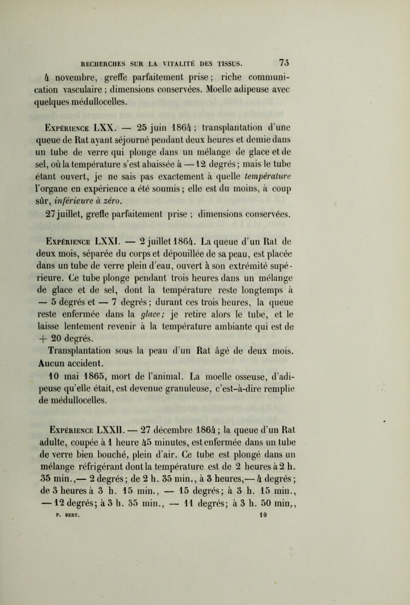 4 novembre, greffe parfaitement prise ; riche communi- cation vasculaire ; dimensions conservées. Moelle adipeuse avec quelques médullocelles. Expérience LXX. — 25 juin 1864 ; transplantation d’une queue de Rat ayant séjourné pendant deux heures et demie dans un tube de verre qui plonge dans un mélange de glace et de sel, où la température s’est abaissée à —12 degrés ; mais le tube étant ouvert, je ne sais pas exactement à quelle température l’organe en expérience a été soumis ; elle est du moins, «à coup sûr, inférieure à zéro. 27 juillet, greffe parfaitement prise ; dimensions conservées. Expérience LXXL — 2 juillet 1864. La queue d’un Rat de deux mois, séparée du corps et dépouillée de sa peau, est placée dans un tube de verre plein d’eau, ouvert à son extrémité supé- rieure. Ce tube plonge pendant trois heures dans un mélange de glace et de sel, dont la température reste longtemps à — 5 degrés et — 7 degrés ; durant ces trois heures, la queue reste enfermée dans la glace; je retire alors le tube, et le laisse lentement revenir à la température ambiante qui est de -j- 20 degrés. Transplantation sous la peau d’un Rat âgé de deux mois. Aucun accident. 10 mai 1865, mort de l’animal. La moelle osseuse, d’adi- peuse qu’elle était, est devenue granuleuse, c’est-à-dire remplie de médullocelles. Expérience LXXIl. — 27 décembre 1864 ; la queue d’un Rat adulte, coupée à 1 heure 45 minutes, est enfermée dans un tube de verre bien bouché, plein d’air. Ce tube est plongé dans un mélange réfrigérant dont la température est de 2 heures à 2 h. 35 min.,— 2degrés; de 2 h. 35 min., à 3 heures,— 4 degrés; de3heuresà 3 h. 15 min., — 15 degrés; à 3 h. 15 min., —12 degrés; à 3 h. 35 min., — 11 degrés; à 3 h. 50 min,, 10 P. BERT.