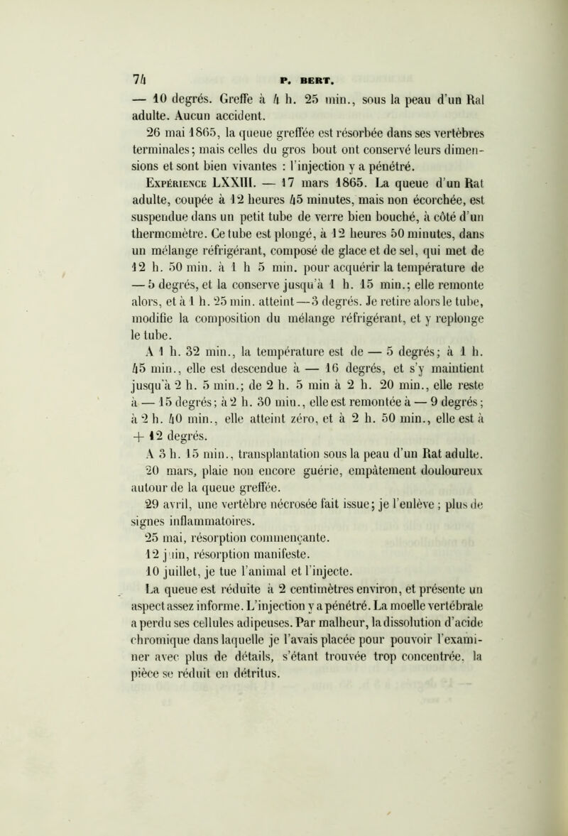 — 10 degrés. Greffe à /i h. 25 min., sous la peau d’un Ral adulte. Aucun accident. 26 mai 1865, la queue greffée est résorbée dans ses vertèbres terminales; mais celles du gros bout ont conservé leurs dimen- sions et sont bien vivantes : l’injection y a pénétré. Expérience LXXIII. — 17 mars 1865. La queue d’un Rat adulte, coupée à 12 heures /|5 minutes, mais non écorchée, est suspendue dans un petit tube de verre bien bouché, à côté d’un thermomètre. Ce tube est plongé, à 12 heures 50 minutes, dans un mélange réfrigérant, composé de glace et de sel, qui met de 12 h. 50 min. à 1 h 5 min. pour acquérir la température de — 5 degrés, et la conserve jusqu’à 1 h. 15 min.; elle remonte alors, et à 1 h. 25 min. atteint—3 degrés. Je retire alors le tube, modifie la composition du mélange réfrigérant, et y replonge le tube. Al h. 32 min., la température est de — 5 degrés; à 1 b. /j5 min., elle est descendue à — 16 degrés, et s’y maintient jusqu’à 2 h. 5 min.; de 2 b. 5 min à 2 h. 20 min., elle reste à — 15 degrés ; à 2 h. 30 min., elle est remontée à — 9 degrés ; à 2 h. /|0 min., elle atteint zéro, et à 2 h. 50 min., elle est à + 12 degrés. A 3 h. 15 min., transplantation sous la peau d’un Rat adulte. 20 mars, plaie non encore guérie, empâtement douloureux autour de la queue greffée. 29 avril, une vertèbre nécrosée fait issue; je l’enlève ; plus de signes inflammatoires. 25 mai, résorption commençante. 12 juin, résorption manifeste. 10 juillet, je tue l’animal et l’injecte. La queue est réduite à 2 centimètres environ, et présente un aspect assez informe. L’injection y a pénétré. La moelle vertébrale a perdu ses cellules adipeuses. Par malheur, ladissolution d’acide chromique dans laquelle je l’avais placée pour pouvoir l’exami- ner avec plus de détails, s’étant trouvée trop concentrée, la pièce se réduit en détritus.