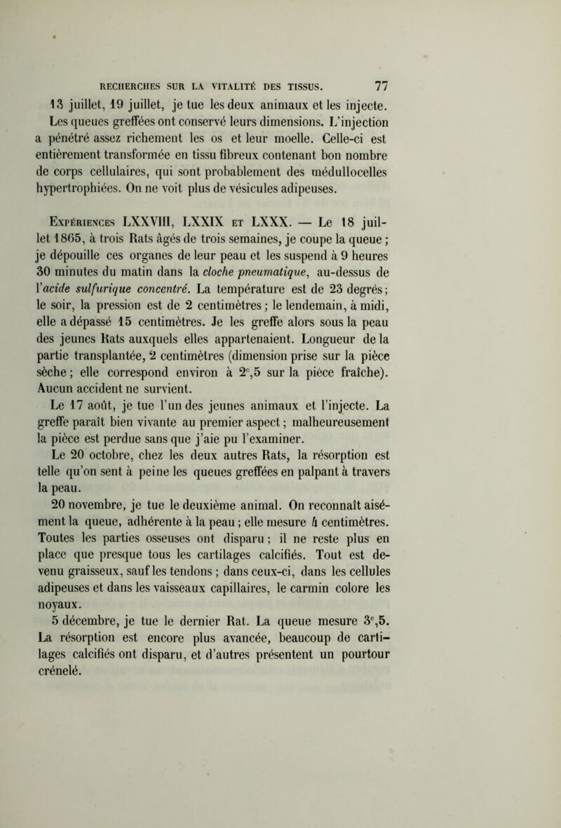 13 juillet, 19 juillet, je tue les deux animaux et les injecte. Les queues greffées ont conservé leurs dimensions. L’injection a pénétré assez richement les os et leur moelle. Celle-ci est entièrement transformée en tissu fibreux contenant bon nombre de corps cellulaires, qui sont probablement des médullocelles hypertrophiées. On ne voit plus de vésicules adipeuses. Expériences LXXVIII, LXX1X et LXXX. — Le 18 juil- let 1865, à trois Rats âgés de trois semaines, je coupe la queue ; je dépouille ces organes de leur peau et les suspend à 9 heures 30 minutes du matin dans la cloche pneumatique, au-dessus de Yacide sulfurique concentré. La température est de 23 degrés; le soir, la pression est de 2 centimètres ; le lendemain, à midi, elle a dépassé 15 centimètres. Je les greffe alors sous la peau des jeunes Rats auxquels elles appartenaient. Longueur de la partie transplantée, 2 centimètres (dimension prise sur la pièce sèche ; elle correspond environ à 2e,5 sur la pièce fraîche). Aucun accident ne survient. Le 17 août, je tue l’un des jeunes animaux et l’injecte. La greffe paraît bien vivante au premier aspect ; malheureusement la pièce est perdue sans que j’aie pu l’examiner. Le 20 octobre, chez les deux autres Rats, la résorption est telle qu’on sent à peine les queues greffées en palpant à travers la peau. 20 novembre, je tue le deuxième animal. On reconnaît aisé- ment la queue, adhérente à la peau ; elle mesure h centimètres. Toutes les parties osseuses ont disparu ; il ne reste plus en place que presque tous les cartilages calcifiés. Tout est de- venu graisseux, sauf les tendons ; dans ceux-ci, dans les cellules adipeuses et dans les vaisseaux capillaires, le carmin colore les noyaux. 5 décembre, je tue le dernier Rat. La queue mesure 3e,5. La résorption est encore plus avancée, beaucoup de carti- lages calcifiés ont disparu, et d’autres présentent un pourtour crénelé.