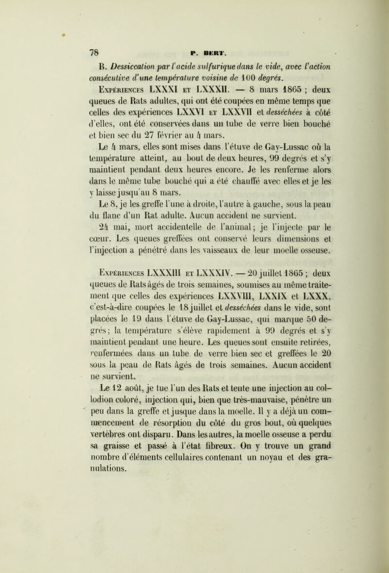 B. Dessiccation par l'acide sulfurique dans le vide, avec l'action consécutive d’une température voisine de 100 degrés. Expériences LXXXI et LXXXII. — 8 mars 1865 ; deux queues de Rats adultes, qui ont été coupées en même temps que celles des expériences LXXYI et LXXYII et desséchées à côté d’elles, ont été conservées dans un tube de verre bien bouché et bien sec du 27 février au h mars. Le k mars, elles sont mises dans l’étuve de Gay-Lussac où la température atteint, au bout de deux heures, 99 degrés et s’y maintient pendant deux heures encore. Je les renferme alors dans le même tube boucbé qui a été chauffé avec elles et je les y laisse jusqu'au 8 mars. Le 8, je les greffe l’une à droite, l’autre à gauche, sous la peau du flanc d’un Rat adulte. Aucun accident ne survient. 2/i mai, mort accidentelle de l’animal; je l’injecte par le cœur. Les queues greffées ont conservé leurs dimensions et l’injection a pénétré dans les vaisseaux de leur moelle osseuse. Expériences LXXXII1 et LXXXIV. — 20 juillet 1865 ; deux ({ueues de Rats âgés de trois semaines, soumises au même traite- ment que celles des expériences LXXYIII, LXXIX et LXXX, c’est-à-dire coupées le 18 juillet et desséchées dans le vide, sont placées le 19 dans l’étuve de Gay-Lussac, qui marque 50 de- grés; la température s’élève rapidement à 99 degrés et s’y maintient pendant une heure. Les queues sont ensuite retirées, renfermées dans un tube de verre bien sec et greffées le 20 sous la peau de Rats âgés de trois semaines. Aucun accident ne survient. Le 12 août, je tue l’un des Rats et tente une injection au col- lodion coloré, injection qui, bien que très-mauvaise, pénètre un peu dans la greffe et jusque dans la moelle. 11 y a déjà un com- mencement de résorption du côté du gros bout, où quelques vertèbres ont disparu. Dans lesautres, la moelle osseuse a perdu sa graisse et passé à l’état fibreux. On y trouve un grand nombre d’éléments cellulaires contenant un noyau et des gra- nulations.